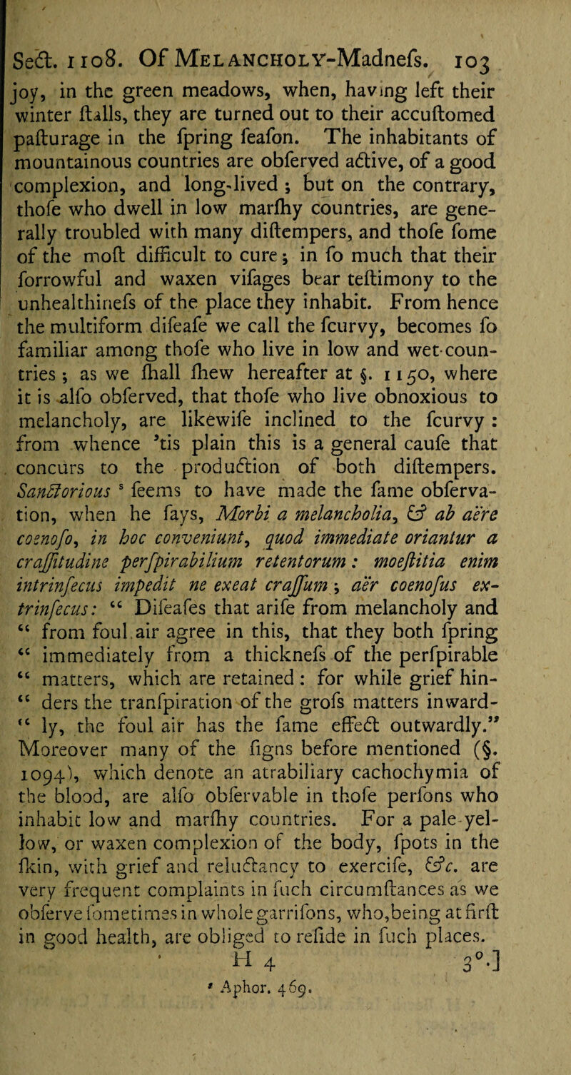 joy, in the green meadows, when, having left their winter flails, they are turned out to their accuftomed paflurage in the fpring feafon. The inhabitants of mountainous countries are obferved adtive, of a good complexion, and long-dived ; but on the contrary, thofe who dwell in low marfhy countries, are gene¬ rally troubled with many diftempers, and thofe fome of the mod difficult to cure; in fo much that their forrowful and waxen vifages bear teflimony to the unhealthinefs of the place they inhabit. From hence the multiform difeafe we call the feurvy, becomes fo familiar among thofe who live in low and wet-coun¬ tries ; as we fhall fliew hereafter at §. 1150, where it is alfo obferved, that thofe who live obnoxious to melancholy, are likewife inclined to the feurvy : from whence 5tis plain this is a general caufe that concurs to the production of both diftempers. Sanfforious s feems to have made the fame obferva- tion, when he fays, Morbi a melancholia, & ab aere cosnofo, in hoc conveniunt, quod immediate oriantur a craffitudine perfpirabilium retentorum: moeftitia enim intr inf ecus impedit ne exeat crajfum ; air coenofus ex- trinfecus: “ Difeafes that arife from melancholy and u from foul, air agree in this, that they both fpring “ immediately from a thicknefs of the perfpirable “ matters, which are retained : for while grief hin- “ ders the tranfpiration of the grofs matters inward- <c ly, the foul air has the fame effedt outwardly.” Moreover many of the figns before mentioned (§. 1094), which denote an atrabiliary cachochymia of the blood, are alfo obfervable in thofe perfons who inhabit low and marfhy countries. For a pale yel¬ low, or waxen complexion of the body, fpots in the fkin, with grief and reluflancy to exercife, &c. are very frequent complaints in fuch circumflances as we obferve fometimes in wholegarrifons, who,being atfirfl in good health, are obliged torefide in fuch places. H 4 30.] * Aphor. 469.