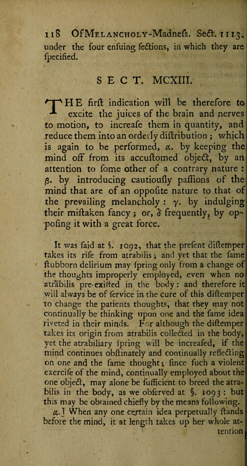 under the four enfuing fedtions, in which they are fpecifted. SECT, MCXIIL . qpHE firft indication will be therefore to excite the juices of the brain and nerves to motion, to increafe them in quantity, and [ reduce them into an orderly diftribution ; which is again to be performed, a. by keeping the; mind off from its accuftomed objedf, by an attention to fome other of a contrary nature : fi. by introducing cautioufly paflions of the mind that are of an oppofite nature to that of the prevailing melancholy : y. by indulging their miflaken fancy; or, S frequently, by op- pofing it with a great force. It was faid at §. 1092, that the prefent diftemper takes its rife from atrabiiis; and yet that the fame ftubborn delirium may fpring only from a change of the thoughts improperly employed, even when no atrabiiis pre-exifted in the body: and therefore it: will always be of fervice in the cure of this diftemper: to change the patients thoughts, that they may not continually be thinking upon one and the fame idea, riveted in their minds. For although the diftemper; takes its origin from atrabiiis collected in the body, yet the atrabiliary ipring will be increafed, if the mind continues obftinately and continually reflecting on one and the fame thought*, fince fuch a violent! exercife of the mind, continually employed about the one objedl, may alone be fufficient to breed the atra¬ biiis in the body, as we obferved at §. 1093 : but this may be obtained chiefly by the means following. &.] When any one certain idea perpetually Hands, before the mind, it at length takes up her whole at- : ' ’ tendon,