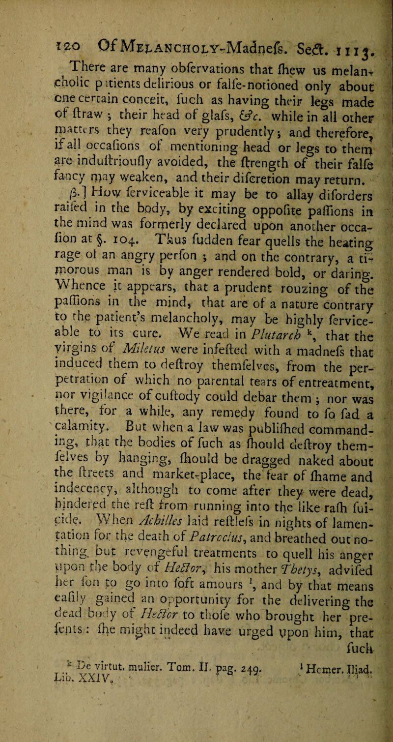 i There are many obfervatioris that fhew us melanr ^cholic pvtients delirious or faiie-notioned only about one certain conceit, fuch as having their legs made of draw ; their head of glafs, &c. while in all other patters they reafon very prudently; and therefore, if all occafions of mentioning head or legs to them are induftrioufly avoided, the ftrength of their falfe fancy may weaken, and their diferetion may return. J?*] Hov ferviceable it may be to allay diforders railed in the body, by exciting oppofite paffions in the mind was formerly declared upon another occa- iion at §. 104. Thus fudden fear quells the heating rage ot an angry perfon ; and on the contrary, a ti¬ morous man is by anger rendered bold, or daring. Whence it appears, that a prudent rouzing of the paffions in the mind, that are of a nature contrary to the patient s melancholy, may be highly fervice¬ able to its cure. We read inPlutarch \ that the yirgms of Miletus were infefted with a madnefs that induced them to deftroy themfelves, from the per¬ petration of which no parental tears of entreatment, nor vigilance of cuftody could debar them ; nor was there, for a while, any remedy found to fo fad a calamity. But when a law was publifhed command- iiig, that the bodies of fuch as fhould deftroy them- felves by hanging, fhould be dragged naked about the ftreets and marketplace, the fear of fharne and indecency, although to come after they were dead, hindered the reft from running into the like rafh fili¬ cide. When Achilles laid reftlefs in nights of lamen¬ tation for the death of Patrcclus, and breathed out no¬ thing. but revengeful treatments to quell his anger Upon the body of HeAor, his mother Thetys, advifed her fon to go into loft amours and by that means eafiIy gained an opportunity for the delivering the oead 00 iy of liefcicr to thole who brought her pre¬ fects : ihe might indeed have urged upon him, that fuch .De virtut. XXIV, mulier. Tom. II. pag. 249. 1 Hcmer. Iliad. n v.