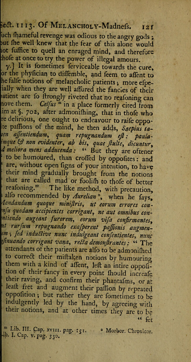 ucli fhameful revenge was odious to the angry gods \ )ut fhe well knew that the fear of this alone would lot fuffice to quell an enraged niind, and therefore :hofe at once to try the power of illegal amours. y.] It is lbmetimes feryiceabfe towards the cure, or the phyfician to diffemble, and feem to afient to he falfe notions of melancholic patients; more efpe- ially when they are well allured the fancies of their )atient are fo ftrongly riveted that no reafoning can nove them. Cetfus m in a place formerly cited fror?i im at §. 702, after admonifhing, that in thofe who re delirious, one ought to endeavour to raife oppo- ite pafllons of the mind, he then adds, Saepius ta- ten affentiendum, quam repugnandum eft: paula- Imque & non evidenter, ab bis, quae ftulte, dicuntur, d meliora wens adducenda: ct But they are oftener : to be humoured, than crofted by oppofites: and : are, without open figns of your intention, to hav^ ; their mind gradually brought from the notions ; that are called mad or fooli/h to thofe of better ’ reafoning.?? The like method, with precaution, 5 alfo recommended by Aurelian ”, when he fays. Viandandum queque minijims, tit eorum envoyes con- nfu quo dam accipientes corrigant, ne aut omnibus con- ntisndo augeant fuvorem, eorum vifa conformant es^ it rurfum repugnando exafpevent paftionis augmen- im *, fed inductive nunc indulgeant confentientes, nunc fonuando corrigant vana, rebla demonftrantes: “ The attendants of the patients are alfo to be admonifhed to correct their miftaken notions by humouring 1 them with a kind of affent, left an intire oppofi- ' don of their fancy in every point fhould increaft; ’ their raving, and confirm their phantafrps, or at leaft fret and augment their paftion by repeated oppofition ; but rather they are fometimes to be indulgently led by the hand, by agreeing with their notions, and'at other times they anTtobe “ fet .“ ^ib* IIL PaP- XVI“- pag. rSi. a Morbor. Chronicor.