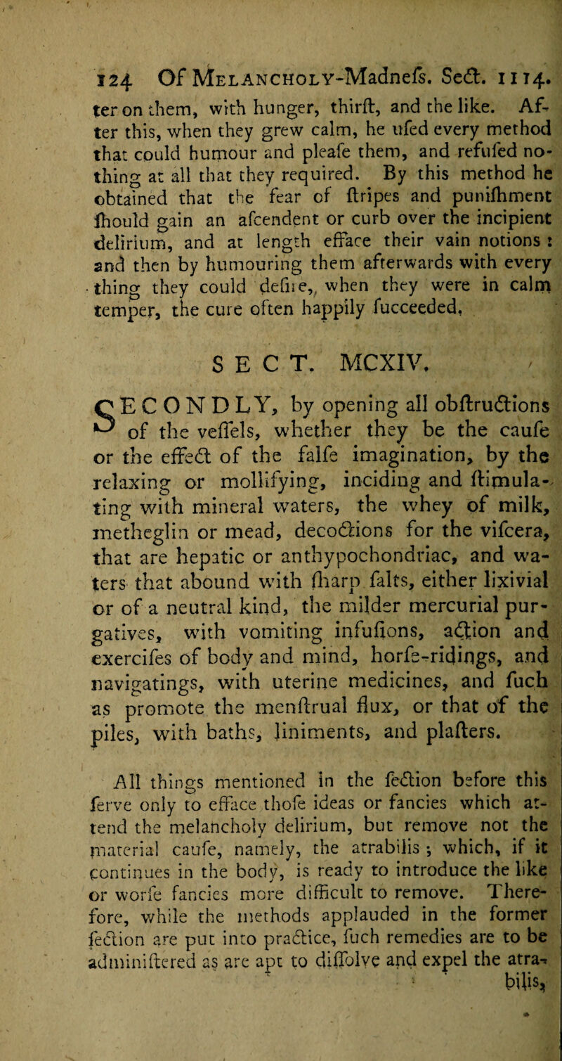 ter on them, with hunger, third, and the like. Af¬ ter this, when they grew calm, he ufed every method that could humour and pleafe them, and refilled no¬ thing at all that they required. By this method he obtained that the fear of (tripes and punifhment fhould gain an afcendent or curb over the incipient delirium, and at length efface their vain notions : and then by humouring them afterwards with every thing they could defue,, when they were in calm temper, the cure often happily fucceeded, SECT. MCXIV, SECOND L Y, by opening all obftrudtions of the vefiels, whether they be the caufe or the effedt of the falfe imagination, by the relaxing or mollifying, inciding and (titnula- ting with mineral waters, the whey of milk, metheglin or mead, decodlions for the vifcera, that are hepatic or anthypochonariac, and wa¬ ters that abound with fharp falts, either lixivial or of a neutral kind, the milder mercurial pur¬ gatives, with vomiting infufions, adfion and exercifes of body and mind, horfs-ridings, and navigatings, with uterine medicines, and fuch as promote the menftrual flux, or that of the piles, with baths, liniments, and plafters. All things mentioned in the fedtion before this ferve only to efface thofe ideas or fancies which at¬ tend the melancholy delirium, but remove not the material caufe, namely, the atrabilis ; which, if it continues in the body, is ready to introduce the like or worfe fancies more difficult to remove. There¬ fore, while the methods applauded in the former fedtion are put into pradtice, fuch remedies are to be adminiftered as are apt to diflblve and expel the atra-*