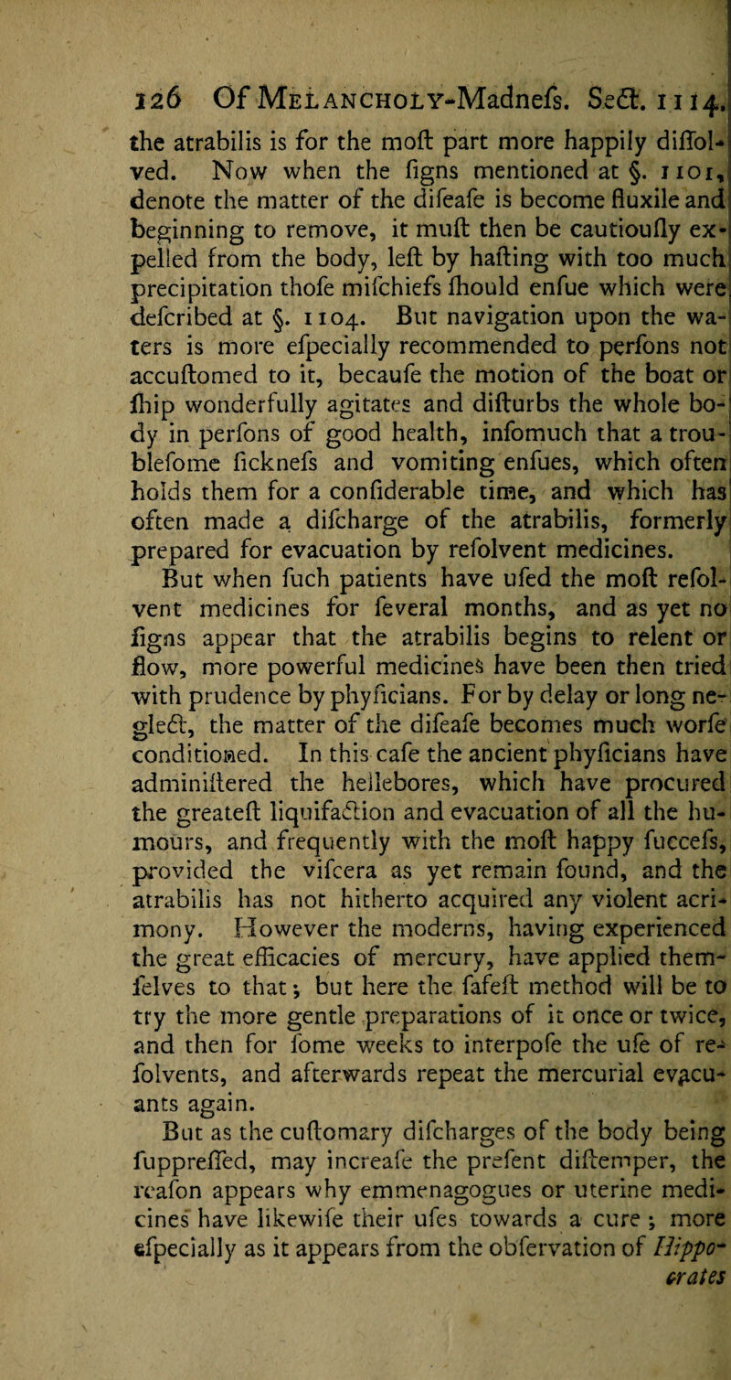 the atrabilis is for the moil part more happily diftol-i ved. Now when the figns mentioned at §. jioi, denote the matter of the difeafe is become fluxileand beginning to remove, it muft then be cautioufly ex¬ pelled from the body, left by halting with too much precipitation thofe mifchiefs fhould enfue which were defcribed at §. 1104. But navigation upon the wa¬ ters is more efpecially recommended to perfons not accuftomed to it, becaufe the motion of the boat or jfhip wonderfully agitates and difturbs the whole bo¬ dy in perfons of good health, infomuch that atrou- blefome ficknefs and vomiting enfues, which often holds them for a confiderable time, and which has often made a. difcharge of the atrabilis, formerly prepared for evacuation by refolvent medicines. But when fuch patients have ufed the moft refol¬ vent medicines for feveral months, and as yet no figns appear that the atrabilis begins to relent or flow, more powerful medicines have been then tried with prudence by phyficians. For by delay or long ne- gledt, the matter of the difeafe becomes much worfe conditioned. In this cafe the ancient phyficians have adminiftered the hellebores, which have procured the greateft liquifaflion and evacuation of all the hu¬ mours, and frequently with the moft happy fuccefs, provided the vifcera as yet remain found, and the atrabilis has not hitherto acquired any violent acri¬ mony. However the moderns, having experienced the great efficacies of mercury, have applied them- felves to that-, but here the fafeft method will be to try the more gentle preparations of it once or twice, and then for lome weeks to interpofe the uie of re- folvents, and afterwards repeat the mercurial ev^cu- ants again. But as the cuftomary difcharges of the body being fuppreffied, may increafe the prefent diftemper, the reafon appears why emmcnagogues or uterine medi¬ cines have likewile their ufes towards a cure ; more efpecially as it appears from the obfervation of Hippo¬ crates