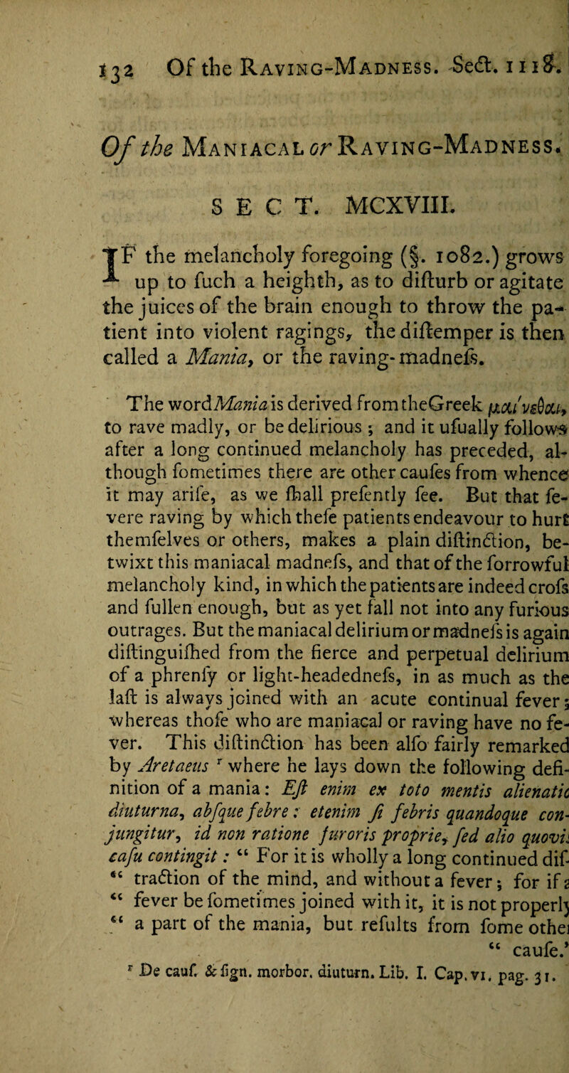 *32 Of the Maniacal or Raving-Madness# SECT. MCXVIII. TF the melancholy foregoing (§. 1082.) grows -*• up to fuch a heighth, as to difturb or agitate the juices of the brain enough to throw the pa¬ tient into violent ragings, the diflemper is then called a Mania, or the raving- madnefs. The wordManiais derived fromtheGreek fxctivdau, to rave madly, or be delirious ; and it ufually follows after a long continued melancholy has preceded, al¬ though fometimes there are other caufes from whence it may arife, as we fhall prefently fee. But that fe- vere raving by which thefe patients endeavour to hurt themfelves or others, makes a plain diftin&ion, be¬ twixt this maniacal madnefs, and that of the forrowfui melancholy kind, in which the patients are indeed crofs and fallen enough, but as yet fall not into any furious outrages. But the maniacal delirium or madnefs is again diftinguifhed from the fierce and perpetual delirium of a phrenfy or light-headednefs, in as much as the laft is always joined with an acute continual fevers whereas thofe who are maniacal or raving have no fe¬ ver. This diftin&ion has been alfo fairly remarked by Aretaeus r where he lays down the following defi¬ nition of a mania: Eft enim ex toto mentis alienatic diuturna, abfque febre: etenim ft febris quandoque con- jungitur, id non ratione fur oris proprie* fed alio quovh cafu contingit: “ For it is wholly a long continued dif- #< tra&ion of the mind, and without a fever; for if 2 “ fever be fometimes joined with it, it is not proper^ “ a part of the mania, but reTuIts from fome othei ct caufe.*