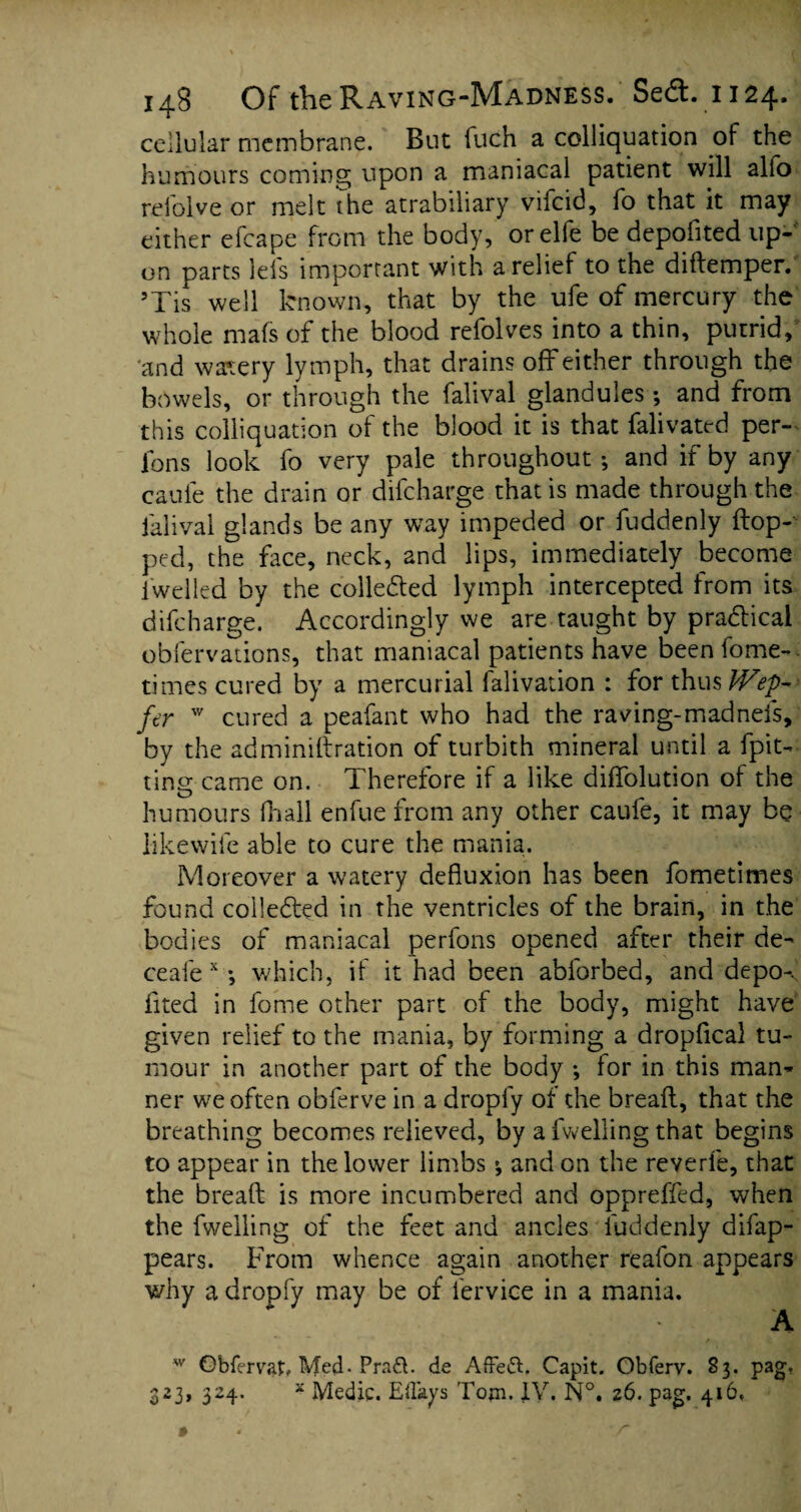 cellular membrane. But fuch a colliquation of the humours coming upon a maniacal patient will alio reiolve or melt the atrabiliary vifcid, fo that it may either efcape from the body, orelfe be depofited up¬ on parts lels important with a relief to the diflemper. 5Tis well known, that by the ufe of mercury the whole mafs of the blood refolves into a thin, putrid, and watery lymph, that drains off either through the bowels, or through the falival glandules; and from this colliquation of the blood it is that falivated per- fons look fo very pale throughout; and if by any cauie the drain or difcharge that is made through the falival glands be any way impeded or fuddenly flop¬ ped, the face, neck, and lips, immediately become iwelled by the collected lymph intercepted from its difcharge. Accordingly we are taught by pradlical obfervations, that maniacal patients have beenfome- times cured by a mercurial falivation : for thus IVep- fir w cured a peafant who had the raving-madnefs, by the adminiftration of turbith mineral until a (pit¬ ting came on. Therefore if a like diffolution of the humours (hall enfue from any other caufe, it may be iikewife able to cure the mania. Moreover a watery defluxion has been fometimes found collected in the ventricles of the brain, in the bodies of maniacal perlons opened after their de- ceafe x *, which, if it had been abforbed, and depo-, iited in fome other part of the body, might have given relief to the mania, by forming a dropfical tu¬ mour in another part of the body ; for in this man¬ ner we often obferve in a dropfy of the bread, that the breathing becomes relieved, by a fwelling that begins to appear in the lower limbs; and on the reverie, that the bread is more incumbered and oppreffed, when the fwelling of the feet and ancles fuddenly difap- pears. From whence again another reafon appears why a dropfy may be of fervice in a mania. A w Obfervat, Med. Pradl. de Affeft. Capit. Obferv. 83. pag, 323, 324. x Medic. Eflays Tom. IV. N°. 26. pag. 416.
