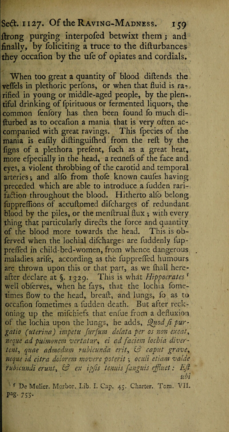 ftrong purging interpofed betwixt them; and finally, by foliciting a truce to the difturbances they occafion by the ufe of opiates and cordials. When too great a quantity of blood diftends the veflfels in plethoric perfons, or when that fluid is ra~, rifled in young or middle-aged people, by the plen¬ tiful drinking of fpiritnous or fermented liquors, the common fenfory has then been found fo much di- fturbed as to occafion a mania that is very often ac¬ companied with great ravings. This fpe*cies of the mania is eafily diftinguifhed from the reft by the figns of a plethora prefent, fuch as a great heat, more efpecially in the head, a reanefs of the face and eyes, a violent throbbing of the carotid and temporal arteries; and alfo from thofe known caufes having preceded which are able to introduce a fudden rari- faftion throughout the blood. Hitherto alfo belong fupprefiions of accuftomed difcharges of redundant blood by the piles, or the menftrual flux ; with every thing that particularly diredls the force and quantity of the blood more towards the head. This is ob- ferved when the lochial difcharges are fliddenly fup- prefled in child-bed-women, from whence dangerous . maladies arife, according as the fupprefled humours are thrown upon this or that parr, as we fhall here¬ after declare at §. 1329. This is what Hippocratesf j well obferves, when he fays, that the lochia fome- 1 times flow to the head, breaft, and lungs, fo as to occafion fometimes a fudden death. But after reck¬ oning up the mifchiefs that enfue from a defluxion of the lochia upon the lungs, he adds, Quod fi pur- gatio (uterina) impetu furfum delata per os non exeat, neque ad pulmonem vertatur, ei ad faciem lochia diver- tent, quae admcdttm ruhicundd erit, Cff caput grave, neque id citra dolorem movers poterit *, oculi etiam valde rubicundi erunt, & ex ipjis tenuis fanguis effluet: Eft ubi ' f De Muller. Morbor, Lib. I. Cap. 45. Charter. Tom. VII. Pag- 753*