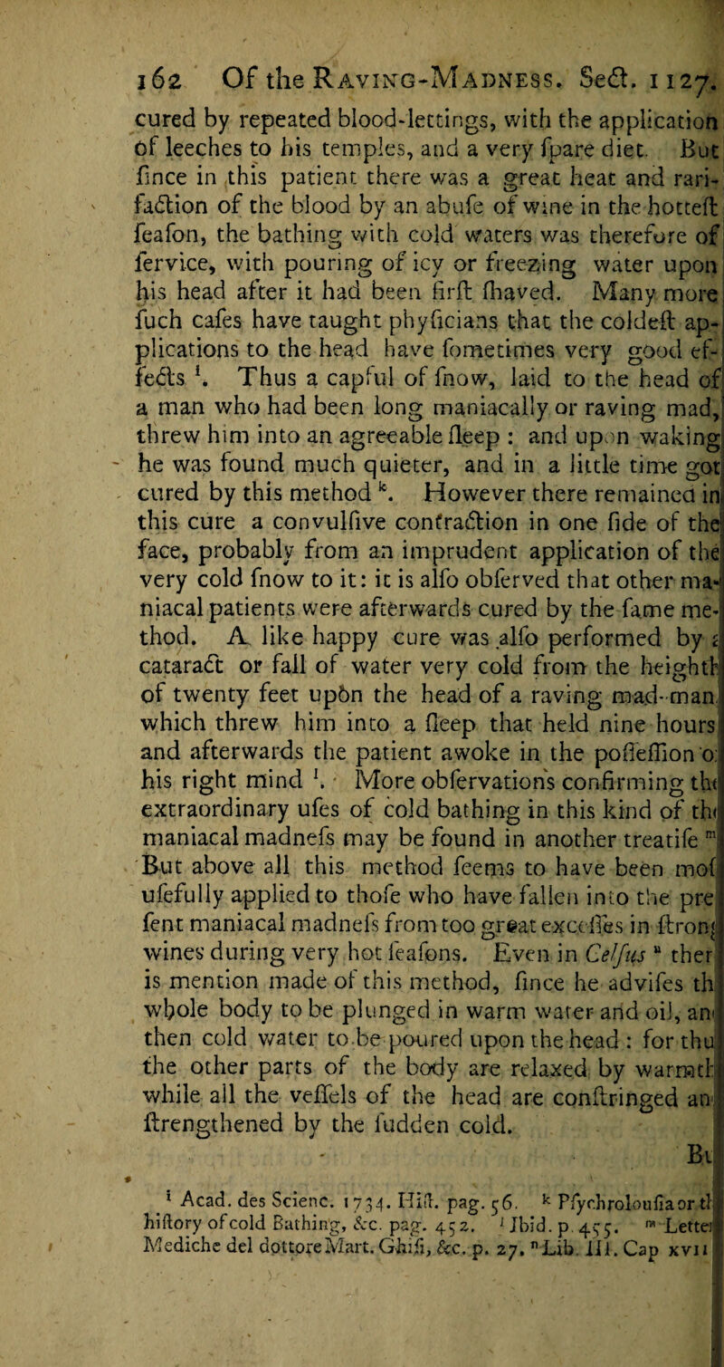 cured by repeated blood-lettings, with the application of leeches to his temples, and a very fpare diet. But ftnce in this patient there was a great heat and rari- fadtion of the blood by an abufe of wine in the hotteft feafon, the bathing with cold waters was therefore of fervice, with pouring of icy or freezing water upon his head after it had been hr ft fbaved. Many more fuch cafes have taught phyhcians that, the coldeft ap¬ plications to the head have fometitnes very good ef¬ fects i. Thus a capful of fnow, laid to the head of a man who had been long maniacally or raving mad,' threw him into an agreeable fteep : and open waking he was found much quieter, and in a little time got cured by this method k. However there remained ini this cure a convulfive contraction in one fide of the face, probably from an imprudent application of the very cold fnow to it: it is alfo obferved that other ma¬ niacal patients were afterwards cured by the fame me-j thod. A like happy cure was alfo performed by t cataradt or fall of water very cold from the heighth of twenty feet up6n the head of a raving mad-man which threw him into a fteep that held nine hours and afterwards the patient awoke in the pofteffion o: his right mind b More obfervations confirming the extraordinary ufes of cold bathing in this kind of the maniacal madnefs may be found in another treatife mj But above all this method feems to have been mol ufefully applied to thofe who have fallen into the pre fent maniacal madnefs from too great excefies in ftron< wines' during very hot icafons. Even in Celfyj u ther is mention made of this method, fince he advifes th whole body to be plunged in warm water and oil, ani then cold water to.be poured upon the head : for thu the other parts of the body are relaxed by warmth while all the veftels of the head are conftringed an ftrengthened by the hidden cold. Bi ■* t . , . , , vJH| . * Acad, des Scienc. 1734. Hid. pag. 56. k Pfychroloufiaor th hiftory of cold Bathing, See. pag. 452. 1 Ibid. p. 455. ™ Letter