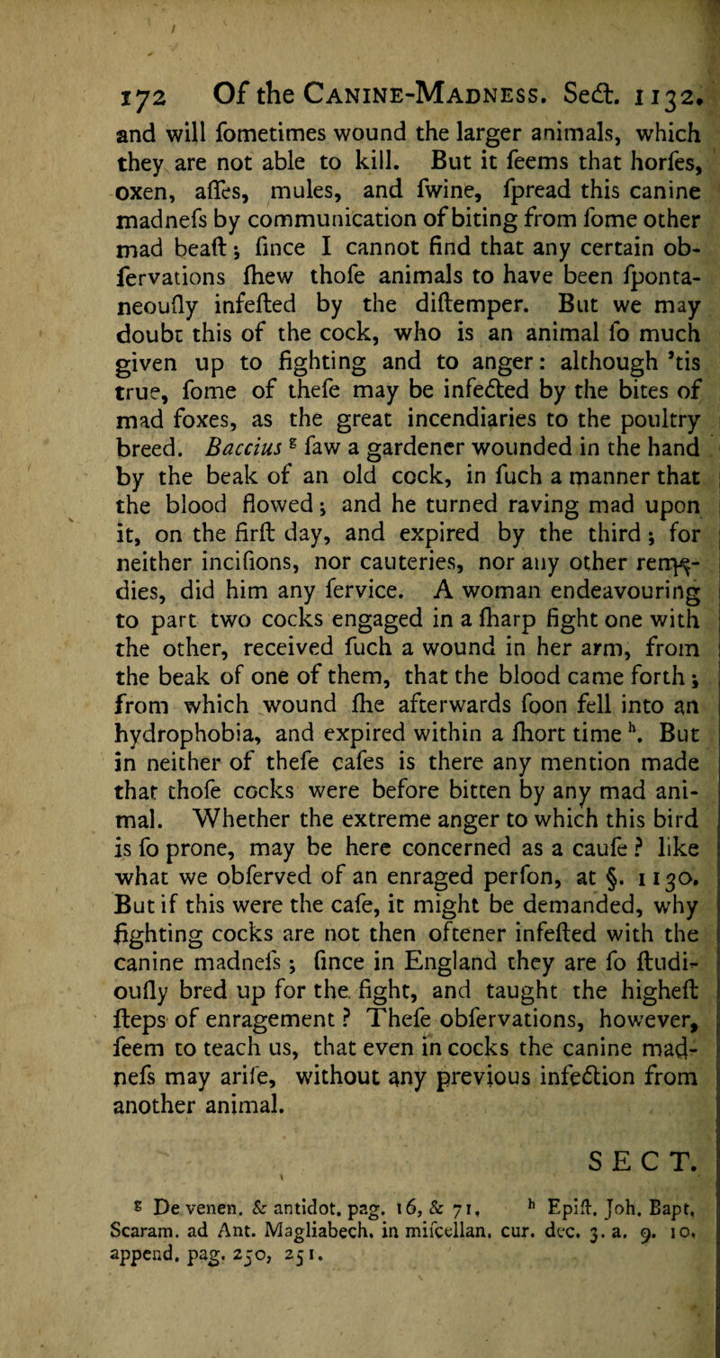 and will fometimes wound the larger animals, which they are not able to kill. But it feems that horfes, oxen, aftes, mules, and fwine, fpread this canine madnefs by communication of biting from fome other mad bead; fmce I cannot find that any certain ob- fervations fhew thofe animals to have been fponta- neoufly infefted by the diftemper. But we may doubt this of the cock, who is an animal fo much given up to fighting and to anger: although’tis true, fome of thefe may be infedted by the bites of mad foxes, as the great incendiaries to the poultry breed. Baccius g faw a gardener wounded in the hand by the beak of an old cock, in fuch a manner that i the blood flowed j and he turned raving mad upon it, on the firft day, and expired by the third ; for neither incifions, nor cauteries, nor any other rerr^- dies, did him any fervice. A woman endeavouring to part two cocks engaged in a fharp fight one with the other, received fuch a wound in her arm, from the beak of one of them, that the blood came forth \ from which wound fhe afterwards foon fell into an hydrophobia, and expired within a ftiort time h. But in neither of thefe cafes is there any mention made that thofe cocks were before bitten by any mad ani¬ mal. Whether the extreme anger to which this bird is fo prone, may be here concerned as a caufe ? like what we obferved of an enraged perfon, at §. 1130. But if this were the cafe, it might be demanded, why fighting cocks are not then oftener infefted with the canine madneis •, fince in England they are fo ftudh* oufly bred up for the. fight, and taught the higheft fteps of enragement ? Thefe obfervations, however, feem to teach us, that even in cocks the canine mad¬ nefs may arife, without any previous infection from another animal. SECT. \ s De venen. Sc antidot. pag. \6, Sc 71, h Epift. Joh. Bapt, Scaram. ad Ant. Magliabech. in mifcellan. cur. dec. 3. a. 9. 10. append, pag. 250, 251.