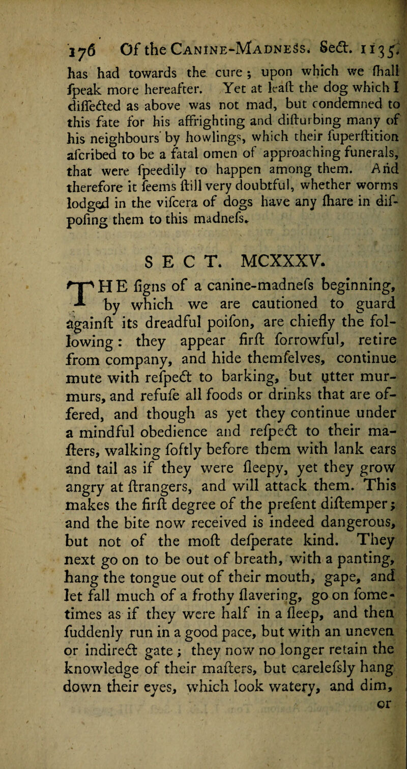 # 176 Of the Canine-Madness. Sedt. 1135. has had towards the cure ; upon which we (hall fpeak more hereafter. Yet at lead the dog which I differed as above was not mad, but condemned to this fate for his affrighting and difturbing many of his neighbours' by howlings, which their fuperflition afcribed to be a fatal omen of approaching funerals, that were fpeedily to happen among them. Arid therefore it feems ftill very doubtful, whether worms lodged in the vifcera of dogs have any fhare in dif- pofing them to this madnefs* SECT. MCXXXV. THE figns of a canine-madnefs beginning, by which we are cautioned to guard againft its dreadful poifon, are chiefly the fol¬ lowing : they appear firfl: forrowful, retire from company, and hide themfelves, continue mute with refpedt to barking, but utter mur¬ murs, and refufe all foods or drinks that are of¬ fered, and though as yet they continue under a mindful obedience and refpedt to their ma¬ ilers, walking foftly before them with lank ears and tail as if they were fleepy, yet they grow angry at ftrangers, and will attack them. This makes the firfl: degree of the prefent diftemper; and the bite now received is indeed dangerous, but not of the moil defperate kind. They next go on to be out of breath, with a panting, hang the tongue out of their mouth, gape, and let fall much of a frothy flavering, goon fome- times as if they were half in a fleep, and then fuddenly run in a good pace, but with an uneven or indirect gate ; they now no longer retain the knowledge of their mailers, but carelefsly hang down their eyes, which look watery, and dim, or