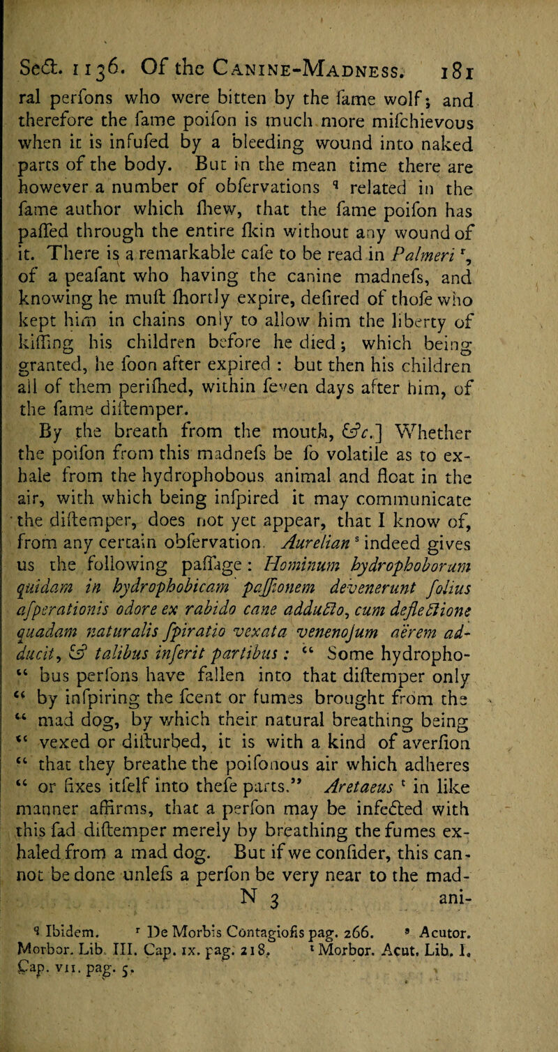 ral perfons who were bitten by the fame wolf; and therefore the fame poifon is much more mifchievous when it is infufed by a bleeding wound into naked parts of the body. But in the mean time there are however a number of obfervations q related in the fame author which fhew, that the fame poifon has paffed through the entire fkin without any wound of it. There is a remarkable cafe to be read in Palmeri % of a peafant who having the canine madnefs, and knowing he mult Ihortly expire, defired of thofe who kept him in chains only to allow him the liberty of killing his children before he died; which being granted, he foon alter expired : but then his children all of them perifned, within feven days after him, of the fame diilemper. By the breath from the mouth, &c.] Whether the poifon from this madnefs be fo volatile as to ex¬ hale from the hydrophobous animal and float in the air, with which being infpired it may communicate the diilemper, does not yet appear, that I know of, from any certain obfervation. Aurelian3 indeed gives us the following paflage : Hominum hydrophoborum quidam in hydrophobicam pajflonem devenerunt flolius afperationis odore ex rabido cane adduXo^ cum deflexions quadam natnralis fpiratio vex at a venenojum aerem ad- dttcit, talibus inferit partibus: 44 Some hydropho- 16 bus perfons have fallen into that diilemper only “ by infpiring the fcent or fumes brought from the 44 mad dog, by which their natural breathing being <c vexed or difturtyed, it is with a kind of averflon 44 that they breathe the poifonous air which adheres 44 or Axes itfejf into thefe parts.” Aretaeus * in like manner affirms, that a perfon may be infedled with this fad diftemper merely by breathing the fumes ex¬ haled from a mad dog. But if we confider, this can¬ not be done unlefs a perfon be very near to the mad- N 3 ani- 3 Ibidem. r De Morbis Contagions pag. 266. 9 Acutor. Morbor. Lib.. III. Cap. ix. pag. 218. 1 Morbor. Acut, Lib. I, Cap. vii. pag. 5.