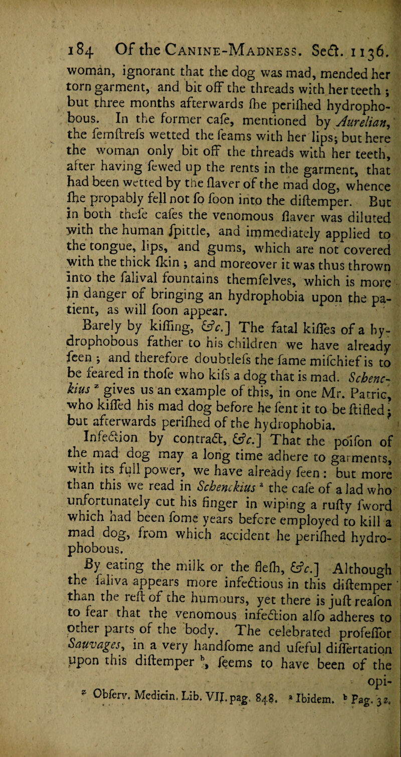 woman, ignorant that the dog was mad, mended her torn garment, and bit off the threads with her teeth ; but three months afterwards ihe periihed hydropho- bous. In the former cafe, mentioned by Aurelian, the femftrefs wetted the feams with her lips; but here the woman only bit off the threads with her teeth, after having fewed up the rents in the garment, that had been wetted by the Haver of the mad dog, whence ftie propably fell not fo foon into the diftemper. But in both thcfe cafes the venomous Haver was diluted with the human Jpittle, and immediately applied tq the tongue, lips, and gums, which are not covered with the thick Ikin ; and moreover it was thus thrown into the falival fountains themfelves, which is more 'jn danger of bringing an hydrophobia upon the pa- tient, as will foon appear. Barely by killing, £*.] The fatal kilTes of a hy- drophobous father to his children we have already feen ; and therefore doubtlefs the fame mifchief is to be feared in thofe who kifs a dog that is mad. Scbenc- kius x gives us an example of this, in one Mr. Patric, who killed his mad dog before he fent it to beftifled: but afterwards periihed of the hydrophobia. Infection by contraft, &?r.] That the poifon of the mad dog may a long time adhere to garments, with its full power, we have already feen : but more than this we read in Scbsnchius 'L the cale of a lad who unfortunately cut his finger in wiping a rufty fword which had been fome years before employed to kill a mad dog, from which accident he periihed hydro- phobous. By eating the milk or the fleih, 6?r.] Although the faliva appears more infectious in this diftemper ' than the reft of the humours, yet there is juft realon to fear that the venomous infection alio adheres to other parts of the body. The celebrated profeftbr Sauvages, in a very handfome and ufeful diflertation upon this diftemper b, feems to have been of the opi- * Obferv. Median, Lib. VII. pag, 84$. * Ibidem. b Pag. 3*,