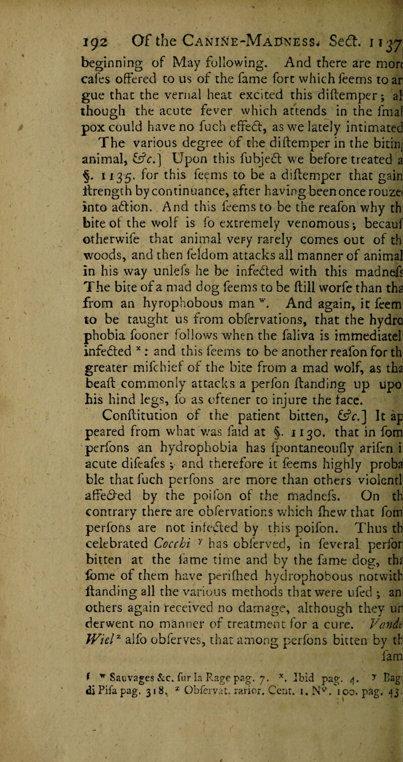 beginning of May following. And there are more cafes offered to us of the fame fort which feems toar gue that the vernal heat excited this diftemper; al though the acute fever which aftends in the fmaf pox could have no fuch efifedt, as we lately intimated The various degree of the diftemper in the bitinj animal, &V.] Upon this fubjedl we before treated a §. 1135. for this feems to be a diftemper that gain strength by continuance, after having been once rouzei into adtion. And this feems to be the reafon why th bite of the wolf is fo extremely venomous; becauf otherwife that animal very rarely comes out of th woods, and then feldom attacks all manner of animal in his way unlefs he be infe&ed with this madnefs The bite of a mad dog feems to be ftill worfe than tha from an hyrophobous man w. And again, it feem to be taught us from obfervations, that the hydro phobia fooner follows when the faliva is immediatel infedted x r and this feems to be another reafon for th greater mifehief of the bice from a mad wolf, as tha beaft commonly attacks a perfon Handing up upo his hind legs, fo as oftener to injure the face. Conftitution of the patient bitten, &c.] It ap peared from what was faid at §. 1130. that in fom perfons an hydrophobia has fpontaneoufly arifen i acute difeafes;• and therefore it feems highly proba ble that fuch perfons are more than others vioientl affedfed by the poifon of the madnefs. On th contrary there are obfervations which fhew that fom perfons are not infedled by this poifon. Thus th celebrated Coccbi y has obferved, in feveral perfor bitten at the fame time and by the fame dog, thr fomc of them have perifhed hydrophobous not with Handing all the various methods that were ufed ; an others again received no damage, although they ur derwent no manner of treatment for a cure. Vandt Wielx alfo obferves, that among perfons bitten by th lam f * Salvages &c. fur la Rage pag. 7. x. Ibid pag. 4. y Bag’ diPifapag. 31 8r 2 Obiervat. rarior. Cent. j.N9. ioq. pag. 43;