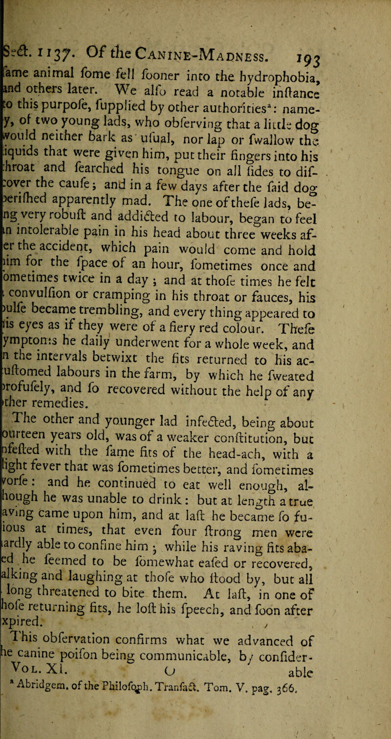 fame animal fame fell faoner into the hydrophobia, tnd others later. We alio read a notable infiance to thispurpofe, fupplied by other authorities3: name- y, of two young lads, who oblerving that a little dog ivould neither bark as ulual, nor lap or fwallow the liquids that were given him, put their fingers into his .hroat and fearched his tongue on all (ides to dif- .over the caule; and in a few days after the faid dop* ?erifhed apparently mad. The one ofthefe lads, be- ng very robuft and addidted to labour, began to feel in intolerable pain in his head about three weeks af* er the accident, which pain would come and hold iim for the fpace of an hour, fometimes once and ometimes twice in a day ; and at thofe times he felt 1 c°nvulfion or cramping in his throat or fauces, his )ulfe became trembling, and every thing appeared to Us eyes as if they were of a fiery red colour. Thefa ymptoms he daily underwent for a whole week, and n the intervals betwixt the fits returned to his ac- uftomed labours in the farm, by which he fweated )rofufely, and fo recovered without the help of any idler remedies. The other and younger lad infedted, being about ourteen years old, was of a weaker confiitution, but nfefled with the fame fits of the head-ach, with a light fever that was fometimes better, and fometimes yorle: and he continued to eat well enough, al- hough he was unable to drink: but at length a true avmg came upon him, and at laft he became fo fu- ious at times, that even four ftrong men were lardly able to confine him • while his raving fits aba- ed he feemed to be famewhat cafed or recovered, alking and laughing at thofe who flood by, but all dong threatened to bite them. At laft, in one of hole returning fits, he loft his fpeech, and foon after xpired. * , y This obfervation confirms what we advanced of he canine poifon being communicable, by confider- ^ol. Xi. O able * Abridgem. of the Philofqph. Tranfad. Tom. V. pag, 366,