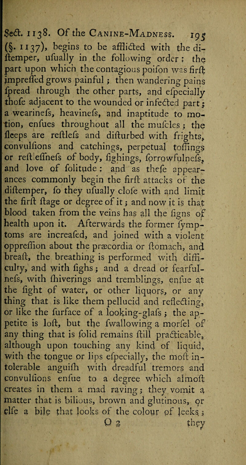 (§. 1137), begins to be afflided with the di- ftemper, ufually in the following order ; the part upon which the contagious poifon was firft jmpreffed grows painful; then wandering pains fpread through the other parts, and efpecially thofe adjacent to the wounded or infected part 5 a wearinefs, heavinefs, and inaptitude to mo¬ tion, enfues throughout all the mufclesthe fleeps are reftlefs and difturbed with frights* convulfions and catchings, perpetual toffings or reft effnefs of body, fighings, {prrpwfulneis* and love of folitude; and as thefe appear¬ ances commonly begin the firft attacks of the diftemper, fo they ufually dole with and limit the fir ft ftage or degree of it; and now it is that blood taken from the veins has all the figns of health upon it. Afterwards the former fymp- toms are increafed, and joined with a violent oppreftion about the praecordia or ftomach, and breaft, the breathing is performed with diffi¬ culty, and with ftghs; and a dread or fearful- nefs, with fhiverings and tremblings, eniue at the fight of water, or other liquors, or any thing that is like them pellucid and refle&ing* or like the furface of a Ipoking-glafs * the ap¬ petite is loft, but the fwallowing a morfel of any thing that is folid remains ftill practicable^ although upon touching any kind of liquid, with the tongue pr lips efpecially, the moft in¬ tolerable anguifh with dreadful tremors and convulfions enfue to a degree which almoft creates in them a mad raving; they vomit a matter that is bilious, brown and glutinous, or dfe a bile that looks of the colour of Jeekst 1