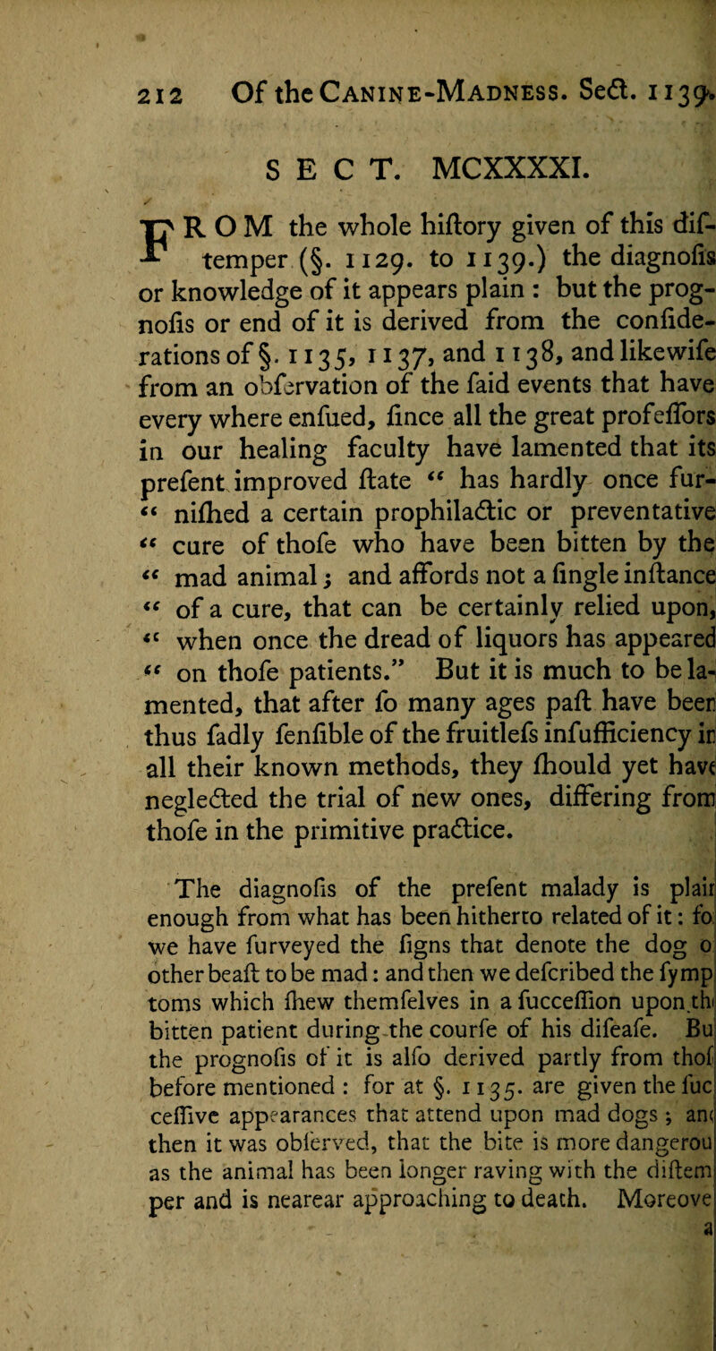 SECT. MCXXXXI. FROM the whole hiftory given of this dis¬ temper (§. 1129. to 1139.) the diagnofis or knowledge of it appears plain : but the prog- nofis or end of it is derived from the confide- rations of §. 1135, 1137, and 1138, andlikewife from an obfervation of the faid events that have every where enfued, fince all the great profefibrs in our healing faculty have lamented that its prefent improved ftate “ has hardly once fur- “ nifhed a certain prophiladtic or preventative “ cure of thofe who have been bitten by the “ mad animal; and affords not a Angle instance “ of a cure, that can be certainly relied upon, <c when once the dread of liquors has appeared <e on thofe patients/’ But it is much to be la¬ mented, that after fo many ages part have been thus fadly fenfible of the fruitlefs infufficiency ir all their known methods, they fhould yet have neglected the trial of new ones, differing from thofe in the primitive practice. The diagnofis of the prefent malady is plair enough from what has been hitherto related of it: fo we have furveyed the figns that denote the dog 0 other be aft to be mad: and then we deferibed the fymp toms which fiiew themfelves in a fuccelfion upon.thi bitten patient during the courfe of his difeafe. Bu the prognofis of it is alfo derived partly from thof before mentioned : for at §. 1135. are given the luc celfive appearances that attend upon mad dogs; anc then it was obferved, that the bite is more dangerou as the animal has been longer raving with the diftem per and is nearear approaching to death. Moreove