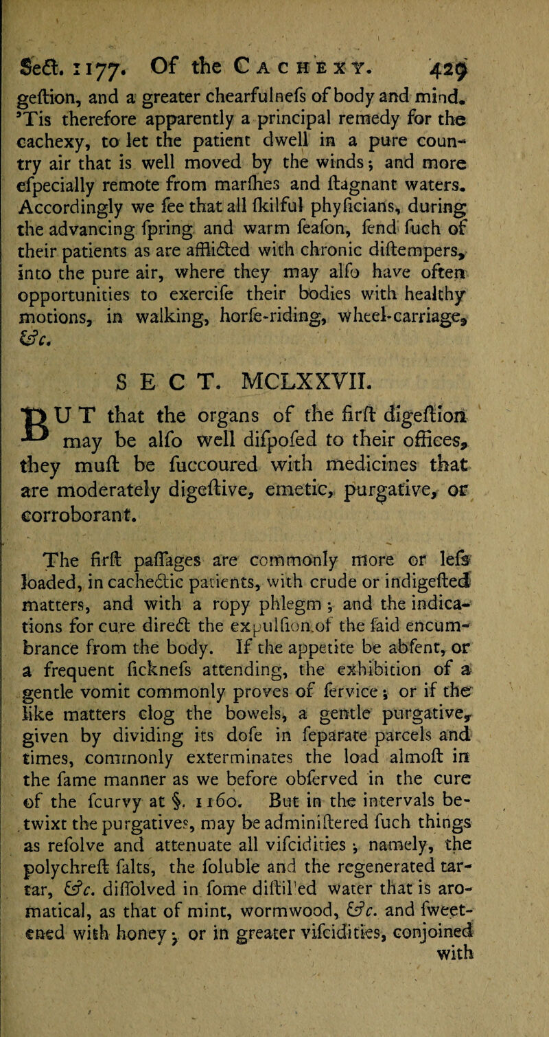 geftion, and a greater chearfuinefs of body and mind. sTis therefore apparently a principal remedy for the cachexy, to let the patient dwell in a pure coun¬ try air that is well moved by the winds; and more especially remote from marfhes and ftagnant waters. Accordingly we fee that all fkilful phyficians, during the advancing fpring and warm feafon, fend fueh of their patients as are afRidted with chronic diftempers, into the pure air, where they may alfo have often opportunities to exercife their bodies with healthy motions, in walking, horfe-riding, wheel-carriage, &c. SECT. MCLXXVII. BU T that the organs of the firft digeftioii may be alfo well difpofed to their offices, they muft be fuccoured with medicines that are moderately digeftive, emetic, purgative, or corroborant. The firft pafiages are commonly more or le& loaded, in cachedlic patients, with crude or indigefted matters, and with a ropy phlegm ; and the indica¬ tions for cure diredl the expulfion.of the faid encum¬ brance from the body. If the appetite be abfent, or a frequent ficknefs attending, the exhibition of a gentle vomit commonly proves of fervice; or if the like matters clog the bowels, a gentle purgative, given by dividing its dofe in feparate parcels and times, commonly exterminates the load almoft in the fame manner as we before obferved in the cure of the feurvy at 1160. But in the intervals be¬ twixt the purgatives, may be adminiftered fuch things as refolve and attenuate all vifeidities •, namely, the polychreft falts, the foluble and the regenerated tar¬ tar, &c. diffolved in fome diftifed water that is aro- matical, as that of mint, wormwood, &c. and fweet- ened with honey y or in greater vifeidities, conjoined with