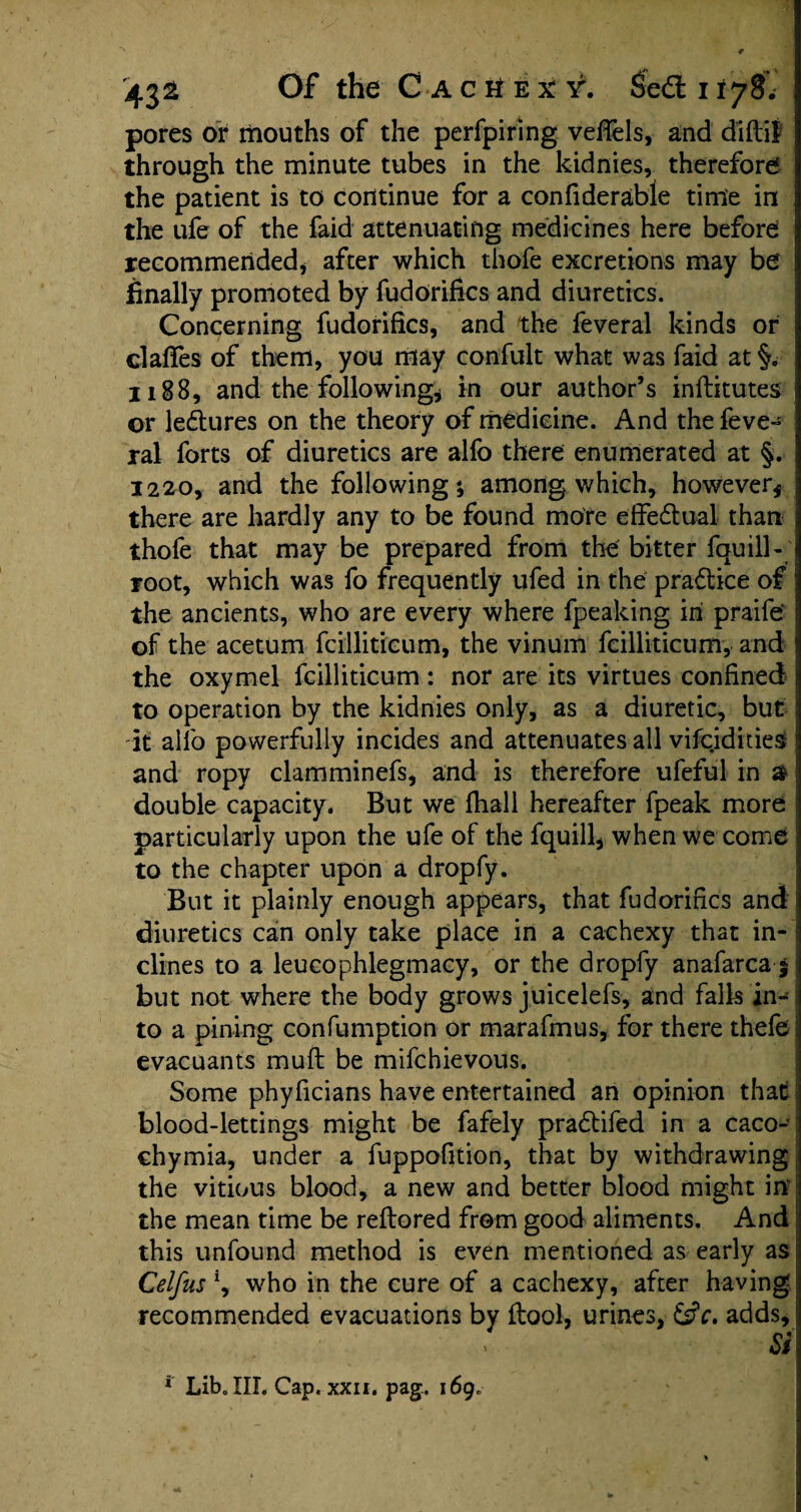 pores or mouths of the perfpiring veffels, and d’iftif through the minute tubes in the kidnies, therefore the patient is to continue for a confiderable time in the ufe of the faid attenuating medicines here before recommended* after which thofe excretions may be finally promoted by fudorifics and diuretics. Concerning fudorifics, and the feveral kinds or clafifes of them, you may confult what was faid at §. 1188, and the following* in our author’s inftitutes or lectures on the theory of medicine. And the feve- ral forts of diuretics are alfo there enumerated at §. 1220, and the following; among which, however* there are hardly any to be found more effectual than thofe that may be prepared from the bitter fquill- root, which was fo frequently ufed in the practice of the ancients, who are every where fpeaking in praife' of the acetum fcilliticum, the vinum fcilliticum, and the oxymel fcilliticum : nor are its virtues confined to operation by the kidnies only, as a diuretic, but it alio powerfully incides and attenuates all vifcidities and ropy clamminefs, and is therefore ufeful in a double capacity. But we fhall hereafter fpeak more particularly upon the ufe of the fquill, when we come to the chapter upon a dropfy. But it plainly enough appears, that fudorifics and diuretics can only take place in a cachexy that in¬ clines to a leucophlegmacy, or the dropfy anafarca | but not where the body grows juicelefs, and falls in¬ to a pining confumption or marafmus, for there thefe evacuants muft be mifchievous. Some phyficians have entertained an opinion that blood-lettings might be fafely pradtifed in a caco- chymia, under a fuppofition, that by withdrawing the vitious blood, a new and better blood might in the mean time be reftored from good aliments. And this unfound method is even mentioned as early as Celfus *, who in the cure of a cachexy, after having recommended evacuations by flool, urines, adds. Si