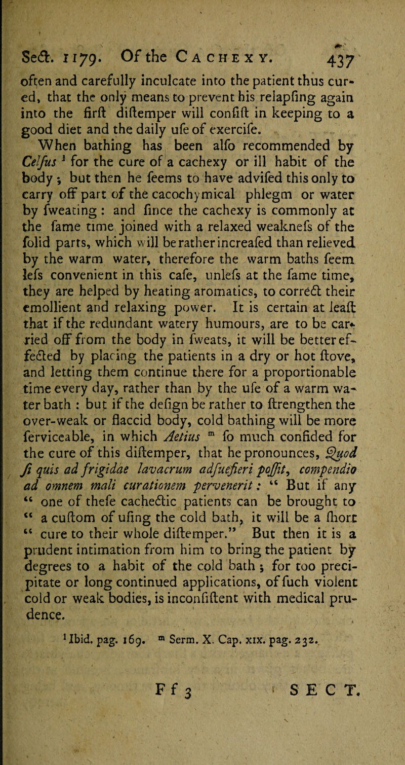 often and carefully inculcate into the patient thus cur¬ ed, that the only means to prevent his relapfing again into the firft diftemper will confift in keeping to a good diet and the daily ufe of exercife. When bathing has been alfo recommended by Celfus J for the cure of a cachexy or ill habit of the body ; but then he feems to have advifed this only to carry off part of the cacochymical phlegm or water by fweating : and fince the cachexy is commonly at the fame time joined with a relaxed weaknefs of the folid parts, which will be rather increafed than relieved by the warm water, therefore the warm baths feem lefs convenient in this cafe, unlefs at the fame time, they are helped by heating aromatics, to corredl their emollient and relaxing power. It is certain at lead: that if the redundant watery humours, are to be car* xied off from the body in fweats, it will be better ef¬ fected by placing the patients in a dry or hot ftove, and letting them continue there for a proportionable time every day, rather than by the ufe of a warm wa¬ ter bath : but if the defign be rather to ftrengthen the over-weak or flaccid body, cold bathing will be more ferviceable, in which Aetius m fo much confided for the cure of this diffemper, that he pronounces, Quod fi quis ad frigidae lavacrum adfuefieri poffit, compendia ad omnem mali curationem pervenerit: “ But if any “ one of thefe cachedlic patients can be brought to u a cuftom of ufing the cold bath, it will be a fhorn “ cure to their whole diftemper.” But then it is a prudent intimation from him to bring the patient by degrees to a habit of the cold bath 5 for too preci¬ pitate or long continued applications, of fuch violent cold or weak bodies, is inconfiftent with medical pru¬ dence. 1 Ibid. pag. 169. m Serra. X. Cap. xix. pag. 232. Ff 3 SECT.