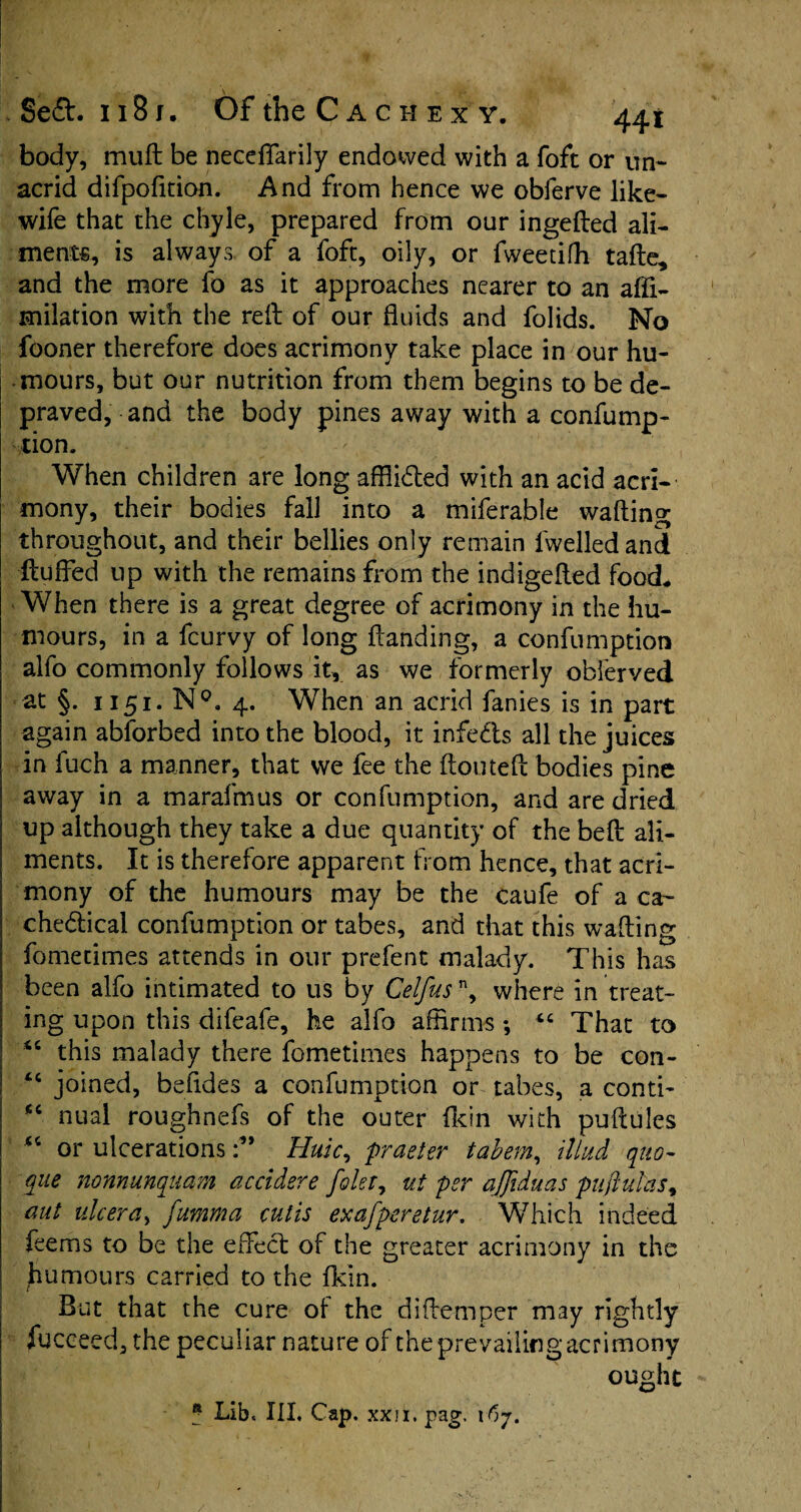 body, muff: be necefffarily endowed with a foft or un~ acrid difpofition. And from hence we obferve like- wife that the chyle, prepared from our ingefted ali¬ ment*, is always of a foft, oily, or fweetifh tafte, and the more fo as it approaches nearer to an afli- milation with the reft of our fluids and folids. No fooner therefore does acrimony take place in our hu¬ mours, but our nutrition from them begins to be de¬ praved, and the body pines away with a confump¬ tion. When children are long afflicted with an acid acri¬ mony, their bodies fall into a miferable wafting throughout, and their bellies only remain lwelledand ftuffed up with the remains from the indigefted food, When there is a great degree of acrimony in the hu¬ mours, in a fcurvy of long handing, a confumption alfo commonly follows it, as we formerly obferved at §. 1151. N°. 4. When an acrid fanies is in part again abforbed into the blood, it infe&s all the juices in fuch a manner, that we fee the ftouteft bodies pine away in a marafmus or confumption, and are dried up although they take a due quantity of the beft ali¬ ments. It is therefore apparent from hence, that acri¬ mony of the humours may be the caufe of a ca- che&icai confumption or tabes, and that this wafting fometimes attends in our prefent malady. This has been alfo intimated to us by Celfusn, where in treat¬ ing upon this difeafe, he alfo affirms *, “ That to <c this malady there fometimes happens to be con- <c joined, befides a confumption or tabes, a conti- fic nual roughnefs of the outer Akin with puftules or ulcerations Huic, pr deter tabem, iliud quo- que nonnunquam accidere foler7 ut per ajjiduas puftulas, aut ulcer a, fumma cutis exafperetur. Which indeed feems to be the effect of the greater acrimony in the humours carried to the fkin. But that the cure ot the diftemper may rightly fucceed, the peculiar nature of the prevailing acrimony ought