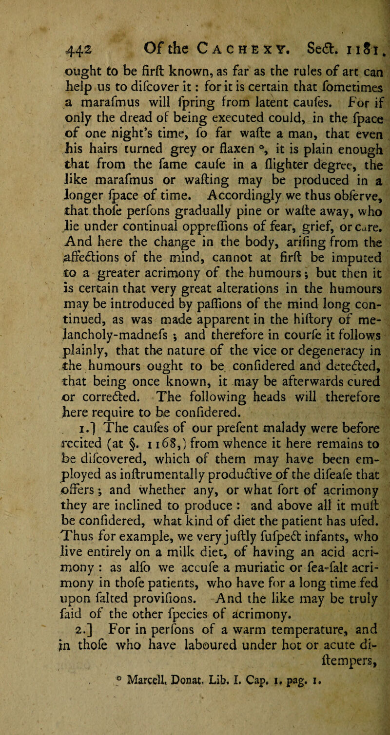 ought to be firft known, as far as the rules of art can help us to difeover it: for it is certain that fometimes a marafmus will lpring from latent caufes. For if only the dread of being executed could, in the fpace of one night’s time, fo far wade a man, that even his hairs turned grey or flaxen °, it is plain enough that from the fame caufe in a (lighter degree, the Jike marafmus or wading may be produced in a longer fpace of time. Accordingly we thus obferve, that thofe perfons gradually pine or wade away, who lie under continual oppreflions of fear, grief, or Cure. And here the change in the body, ariflng from the ^affedtions of the mind, cannot at firfl be imputed to a greater acrimony of the humours; but then it is certain that very great alterations in the humours may be introduced by paflions of the mind long con¬ tinued, as was made apparent in the hidory of me- lancholy-madnefs *, and therefore in courfe it follows plainly, that the nature of the vice or degeneracy in the humours ought to be confidered and detected, that being once known, it may be afterwards cured or corre&ed. The following heads will therefore here require to be confidered. 1. ] The caufes of our prefent malady were before recited (at §. 1168,} from whence it here remains to be difcovered, which of them may have been em¬ ployed as indrumentally productive of the difeafe that offers; and whether any, or what fort of acrimony they are inclined to produce : and above all it mud be confidered, what kind of diet the patient has ufed. Thus for example, we very juflly fufpe£t infants, who live entirely on a milk diet, of having an acid acri¬ mony : as alfo we accufe a muriatic or fea-falt acri¬ mony in thofe patients, who have for a long time fed upon faked provifions. And the like may be truly faid of the other fpecies of acrimony. 2. ] For in perfons of a warm temperature, and jrn thofe who have laboured under hot or acute di- dempers, ° Marcell, Donat, Lib. I. Cap. i. p3g. i.