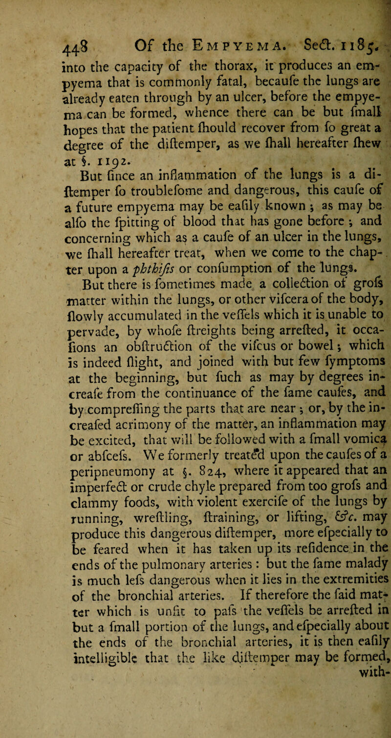 into the capacity of the thorax, it produces an em¬ pyema that is commonly fatal, becaufe the lungs are already eaten through by an ulcer, before the empye¬ ma can be formed, whence there can be but fmall hopes that the patient ftiould recover from fo great a degree of the diftemper, as we fhall hereafter fhew at §. 1192. . ■1 But fince an inflammation of the lungs is a di¬ ftemper fo troublefome and dangerous, this caufe of a future empyema may be eafily known ; as may be alfo the fpitting of blood that has gone before •, and concerning which as a caufe of an ulcer in the lungs, we fhall hereafter treat, when we come to the chap-. ter upon a phthifis or confumption of the lungs. But there is fometimes made a colle&ion of grofs matter within the lungs, or other Vifcera of the body, flowly accumulated in the veflels which it is unable to pervade, by whofe {freights being arrefted, it occa- fions an obftrudion of the vifcus or bowel *, which is indeed flight, and joined with but few fymptoms at the beginning, but fuch as may by degrees in- ereafe from the continuance of the fame caufes, and by comprefiing the parts that are near •, or, by the in- creafed acrimony of the matter, an inflammation may be excited, that will be followed with a fmall vomica or abfcefs. We formerly treated upon the caufes of a peripneumony at §. 824, where it appeared that an imperfed or crude chyle prepared from too grofs and clammy foods, with violent exercife of the lungs by running, wreffling, ftraining, or lifting, &V. may produce this dangerous diftemper, more efpecially to be feared when it has taken up its refidence in the ends of the pulmonary arteries: but the fame malady is much lefs dangerous when it lies in the extremities of the bronchial arteries. If therefore the faid mat¬ ter which is unfit to pals the veflels be arrefted in but a fmall portion of the lungs, and efpecially about the ends of the bronchial arteries, it is then eafily intelligible that the like diftemper may be formed, with-