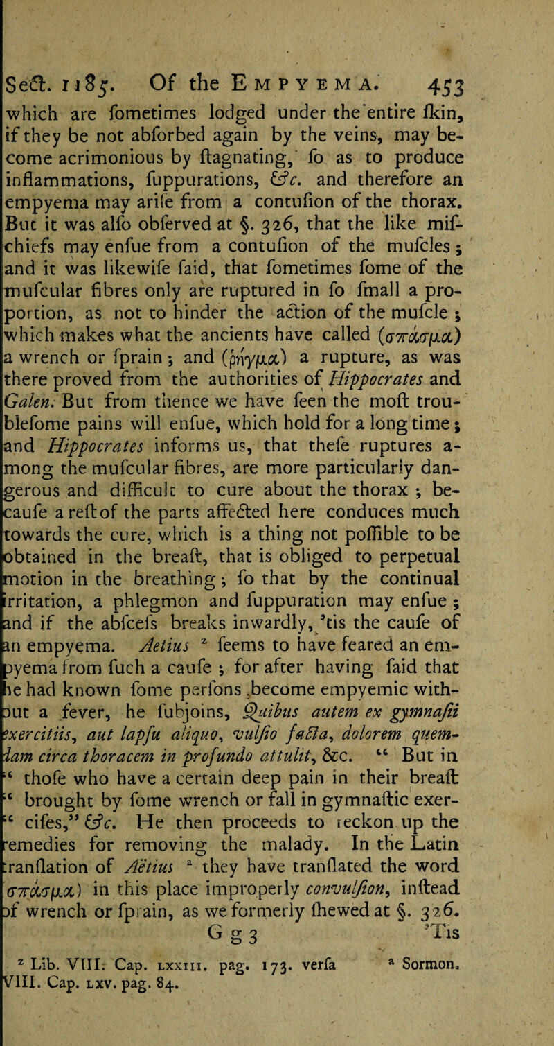 which are fometimes lodged under the'entire fkin, if they be not abforbed again by the veins, may be¬ come acrimonious by ftagnating, fo as to produce inflammations, fuppurations, &c. and therefore an empyema may ariie from a contuflon of the thorax. But it was alfo obferved at §. 326, that the like mif- chiefs may enfue from a contuflon of the mufcles ; and it was like wife faid, that fometimes fome of the mufcular fibres only are ruptured in fo fmall a pro¬ portion, as not to hinder the action of the mufcle ; which makes what the ancients have called (aTroiviioi) a wrench or fprain *, and (priyjuux) a rupture, as was there proved from the authorities of Hippocrates and Galen; But from thence we have feen the molt trou- blefome pains will enfue, which hold for a longtime; and Hippocrates informs us, that thefe ruptures a- mong the mufcular fibres, are more particularly dan¬ gerous and difficult: to cure about the thorax ; be- caufe a reft of the parts affedted here conduces much towards the cure, which is a thing not poflible to be obtained in the breaft, that is obliged to perpetual motion in the breathing *, fo that by the continual irritation, a phlegmon and fuppuration may enfue ; and if the abfcefs breaks inwardly, ’tis the caufe of an empyema. Aetius z feems to have feared an em¬ pyema from fuch a caufe ; for after having faid that le had known fome perfons .become empyemic with¬ out a fever, he fubjoins, Quibus autem ex gymnafii exercitiis, aut lapfu aliquo, vulfio fafta, aolorem quern* iam circa thoracem in profundo attuht, &c. 44 But in 14 thofe who have a certain deep pain in their bread ;c brought by fome wrench or fall in gymnaftic exer- “ cifes,” &c. He then proceeds to reckon up the remedies for removing the malady. In the Latin :ranflation of Aetius a they have tranflated the word (T7rci<j(AQL) in this place improperly cowjulfion^ inftead of wrench or fprain, as we formerly Ihewedat §. 326. G^nr*- g 3 iis z Lib. VIII. Cap. lxxiii. pag. 173. verfa a Sormon* VIII. Cap. lxv. pag. 84.