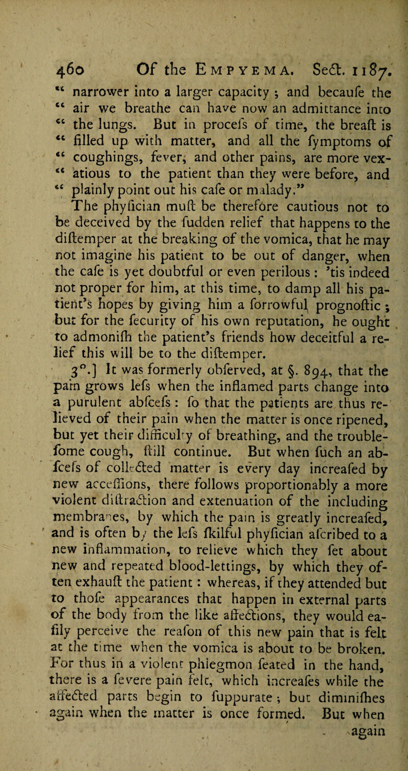 “ narrower into a larger capacity •, and becaufe the cc air we breathe can have now an admittance into cc the lungs. But in procefs of time, the breaft is <c filled up with matter, and all the fymptoms of “ coughings, fever; and other pains, are more vex- atious to the patient than they were before, and tc plainly point out his cafe or malady.” The phyfician mu ft be therefore cautious not to be deceived by the fudden relief that happens to the diftemper at the breaking of the vomica, that he may not imagine his patient to be out of danger, when the cafe is yet doubtful or even perilous : ’tis indeed not proper for him, at this time, to damp all his pa¬ tient’s hopes by giving him a forrowful, prognostic ; but for the fecurity of his own reputation, he ought to admonish the patient’s friends how deceitful a re¬ lief this will be to the diftemper. 30.] It was formerly obferved, at §. 894, that the parn grows lefs when the inflamed parts change into a purulent abfcefs : fo that the patients are thus re¬ lieved of their pain when the matter is once ripened, but yet their difficulty of breathing, and the trouble- fome cough. Hill continue. But when fuch an ab¬ fcefs of collected matter is every day increafed by new acceftions, there follows proportionably a more violent diftra&ion and extenuation of the including membranes, by which the pain is greatly increafed, and is often by the lefs fkilful phyfician alcribed to a new inflammation, to relieve which they fet about new and repeated blood-lettings, by which they of¬ ten exhauft the patient: whereas, if they attended but to thofe appearances that happen in external parts of the body from the like aftedtions, they would ea- fily perceive the reafon of this new pain that is felt at the time when the vomica is about to be broken. For thus in a violent phlegmon feated in the hand, there is a fevere pain felt, which increafes while the afte&ed parts begin to fuppurate ; but diminifhes again when the matter is once formed. But when * -again