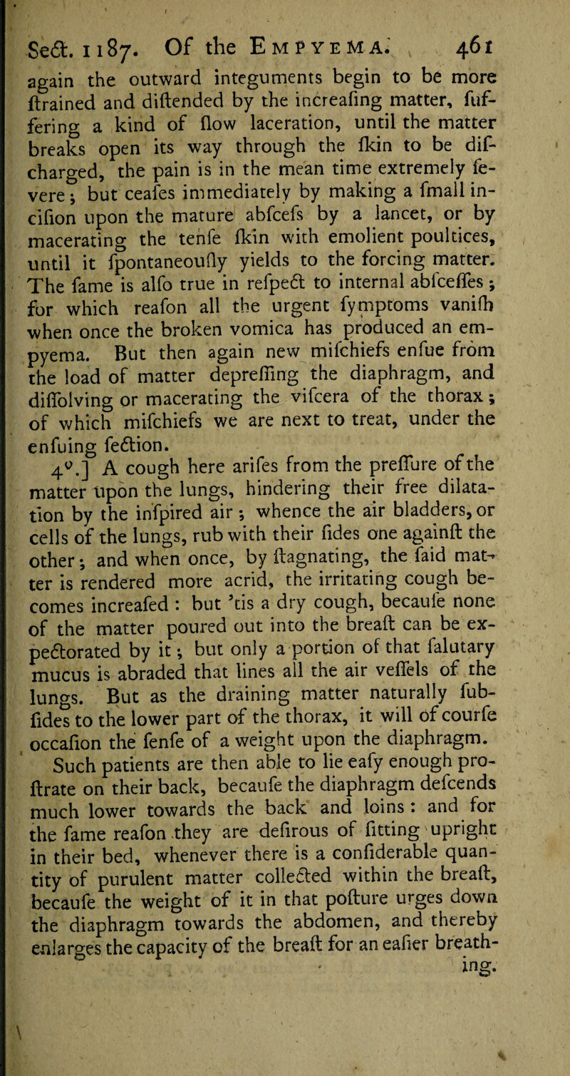 Se£t 1187. Of the Empyema. 461 again the outward integuments begin to be more (trained and didended by the increafing matter, fuf- fering a kind of (low laceration, until the matter breaks open its way through the (kin to be dis¬ charged, the pain is in the mean time extremely fe¬ ver ebut ceafes immediately by making a fmall in- cifion upon the mature abfcefs by a lancet, or by macerating the tenfe (kin with emolient poultices, until it fpontaneouQy yields to the forcing matter. The fame is alfo true in refpeCt to internal abfceffes; for which reafon all the urgent fymptoms vanifb when once the broken vomica has produced an em¬ pyema. But then again new mifchiefs enfue from the load of matter depreffing the diaphragm, and difioiving or macerating the vifcera of the thorax; of which mifchiefs we are next to treat, under the enfuing fetdion. 40.] A cough here arifes from the preffure of the matter Upon the lungs, hindering their free dilata¬ tion by the infpired air ; whence the air bladders, or cells of the lungs, rub with their Tides one againd the other; and when once, by itagnating, the faid mat¬ ter is rendered more acrid, the irritating cough be¬ comes increafed : but 5tis a dry cough, becaufe none of the matter poured out into the bread can be ex¬ pectorated by it; but only a portion of that falutary mucus is abraded that lines all the air veffels of the lungs. But as the draining matter naturally fub- fides to the lower part of the thorax, it will of courfe occadon the fenfe of a weight upon the diaphragm. Such patients are then able to lie eafy enough pro- ftrate on their back, becaufe the diaphragm defcends much lower towards the back and loins : and for the fame reafon they are defirous of fitting upright in their bed, whenever there is a confiderable quan¬ tity of purulent matter collected within the bread, becaufe the weight of it in that podure urges down the diaphragm towards the abdomen, and thereby enlarges the capacity of the bread for an ealier breath- \