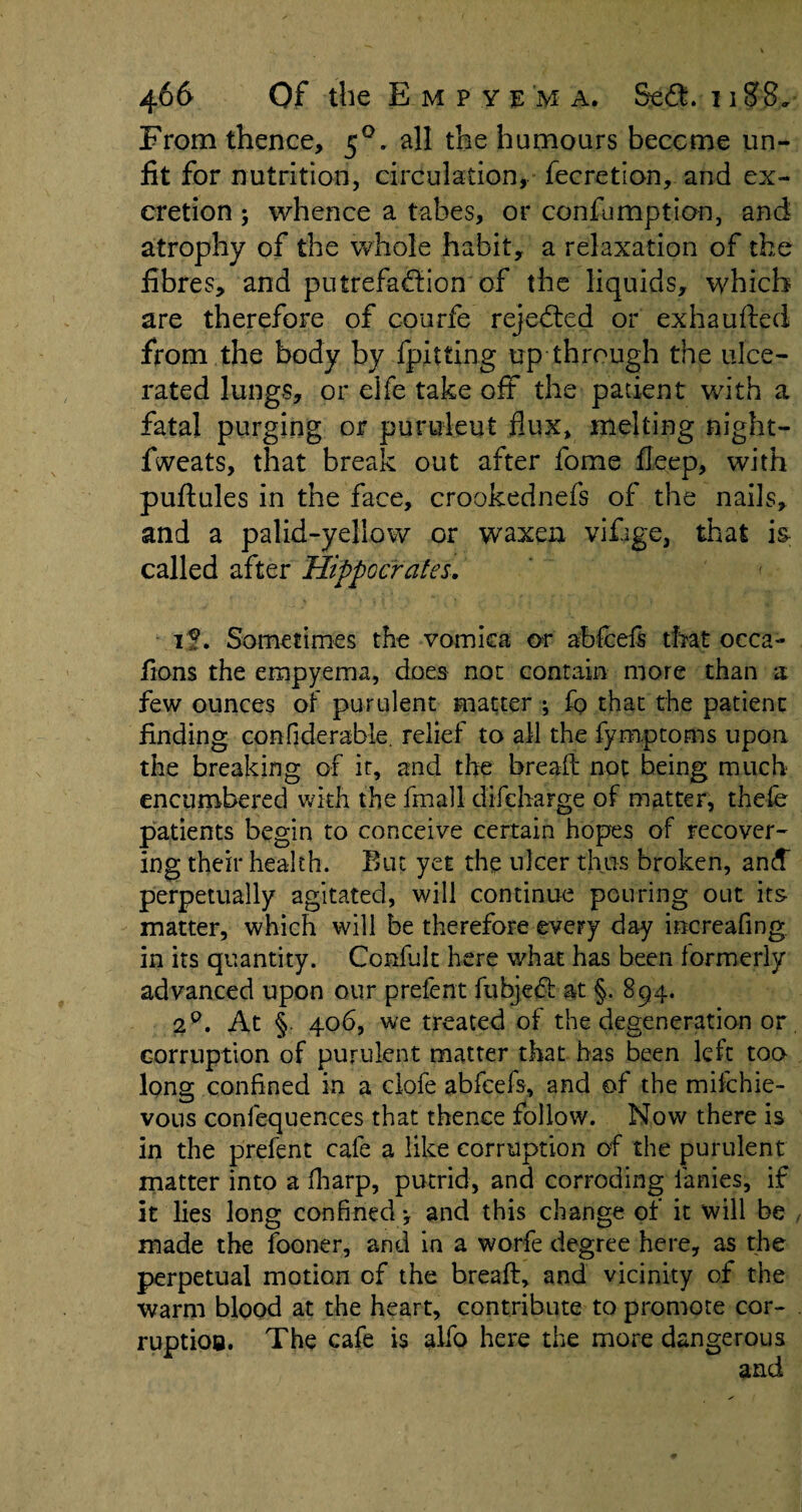 From thence, 50. all the humours become un¬ fit for nutrition, circulation, fecretion, and ex¬ cretion ; whence a tabes, or confumption, and atrophy of the whole habit, a relaxation of the fibres, and putrefadfion of the liquids, which are therefore of courfe rejected or exhaufted from the body by {pitting up through the ulce¬ rated lungs, or elfe take oft the patient with a fatal purging or purulent flux, melting night- fweats, that break out after fome fleep, with puftules in the face, crookednefs of the nails, and a palid-yellow or waxen vifage, that i& called after Hippocrates. < if. Sometimes the vomica or abfcefs that occa- fions the empyema, does not contain more than a few ounces of purulent matter ; fo that the patient finding confiderable. relief to all the fymptoms upon the breaking of it, and the bread not being much encumbered with the final! difcharge of matter, thefe patients begin to conceive certain hopes of recover¬ ing their health. Bin yet the ulcer thus broken, ancf perpetually agitated, will continue pouring out its matter, which will be therefore every day increafing in its quantity. Confult here what has been formerly advanced upon our prefent fubjedt at §. 894. 2°. At §. 406, we treated of the degeneration or. corruption of purulent matter that has been left too long confined in a clofe abfcefs, and of the mifchie- vous confequences that thence follow. Now there is in the prefent cafe a like corruption of the purulent matter into a fharp, putrid, and corroding ianies, if it lies long confined 4 and this change of it will be , made the fooner, and in a worfe degree here, as the perpetual motion of the bread:, and vicinity of the warm blood at the heart, contribute to promote cor- . ruptioa. The cafe is alfo here the more dangerous