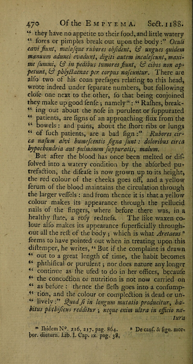 <c they have no appetite to their food, and little watery <s fores or pimples break out upon the bodyOculi cavi fiunt^ malafque rubores objident, £s? ungues quidem manuum adunci evadunt, digiti autem incalefcunt, maxi- fummi, £s? pedibus tumor es fiunt, &? ap^ petunt, 6s? phlyciaenae per corpus nafcuntur. There are alfo two of his coan prefages relating to this head, wrote indeed under leparate numbers, but following elofe one next to the other, fo that being conjoined they make up good lenfe ; namely1: 44 Rafhes, break- 44 ing out about the nole in purulent or fuppu rated 44 patients, are figns of an approaching flux from the 44 bowels : and pains, about the fhort ribs or lungs 44 of fuch patients, are a bad fign :55 Rubores cir¬ ca nafum alvi humefcentis figna funt: doloribus circa hypochondria ant pulmonem fuppuratis, malum. But after the blood has once been melted or dif- folved into a watery condition by the abforbed pu¬ trefaction, the difeafe is now grown up to its height, the red colour of the cheeks goes off, and a yellow ferum of the blood maintains the circulation through the larger veffels: and from thence it is that a yellow colour makes its appearance through the pellucid nails of the fingers, where before there was, in a healthy {late, a rofy rednefs. The like waxen co¬ lour alio makes its appearance fuperhcially through¬ out all the reft of the body *, which is what Aretaeus n feems to have pointed out when in treating upon this diftemper, he writes,44 But if the complaint is drawn 44 out to a great length of time, the habit becomes €4 phthifical or purulent; nor does nature any longer 44 continue as file ufed to do in her offices, becaufe 44 the concodion or nutrition is not now carried on 44 as before : thence the fiefh goes into a confump- 44 tion, and the colour or compledion is dead or un- 44 lively Quodfi in longum mutatio producitury ha¬ bitus phthificui redditur ; neque enim ultra in officio na- tur'a m Ibidem N°. 216, 217. pag. 864. 8 De cauf. & ftgn. mor-;