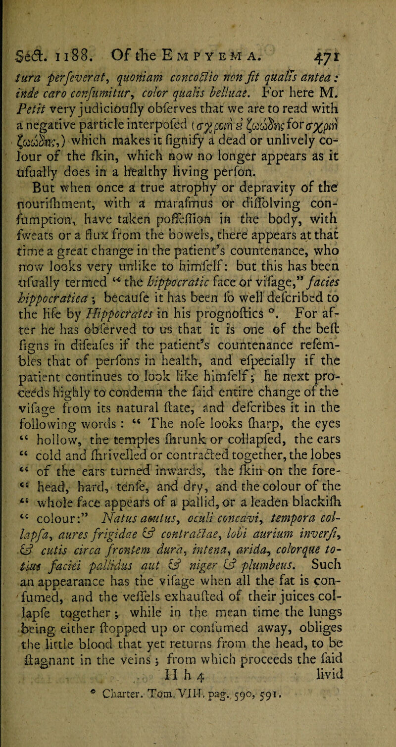 turn per fever at, quoHtam concobtio non jit qualis antea: inde caro confumitur, color qualis belluae. For here M. Petit very judicibufly obferves that we are to read with a negative particle interpofed (<r$pom a jjcow&tefor which makes it fignify a dead or unlively co¬ lour of the fkin, which now no longer appears as it ufually does in a healthy living perfou. But when once a true atrophy or depravity of the fiourffhment, with a marafmus or cfilfolving con- fumption, have taken poffeffion in the body, with fweats or a flux from the bowels, there appears at that time a great change in the patient’s countenance, who now looks very unlike to himfeff: but this has been ufually termed ** the hippocratic face or vifage,” facies hippocratiea ; becaufe it has been fo well defcribed to the life by Hippocrates in his prognoses For af¬ ter he has obferved to us that it is one of the belt figns in difeafes if the patient’s countenance refera¬ ble that of perfons in health, and efpecially if the patient continues to look like himlelf; he next pro¬ ceeds highly to condemn the faid entire change of the vifage from its natural (late, and deferibes it in the following words: “ The nofe looks (harp, the eyes 46 hollow, the temples ilirunk or collapfed, the ears “ cold and diriveiled or contracted together, the lobes Ci of the ears turned inwards, the fkin on the fore- C£ head, hard, tenfe, and dry , and the colour of the 44 whole face appears of a pallid, or a leaden blackilh “ colour:” Pdatus amtus, oculi concavi, tempora col- lapfa, aures frigidae fs? contractae, lobi aurium inverfi, & cutis circa frontem dura, rntena, arida, colorque to- t'm faciei pallidus aut & niger & plumbeus. Such an appearance has the vifage when all the fat is con¬ sumed, and the veifels exhauiled of their juices col- lapfe together; while in the mean time the lungs being either (topped up or confumed away, obliges the little blood that yet returns from the head, to be flagnant in the veins from which proceeds the faid H h 4 livid ° Charter.. Tom,VIIF pag. 590, 591.