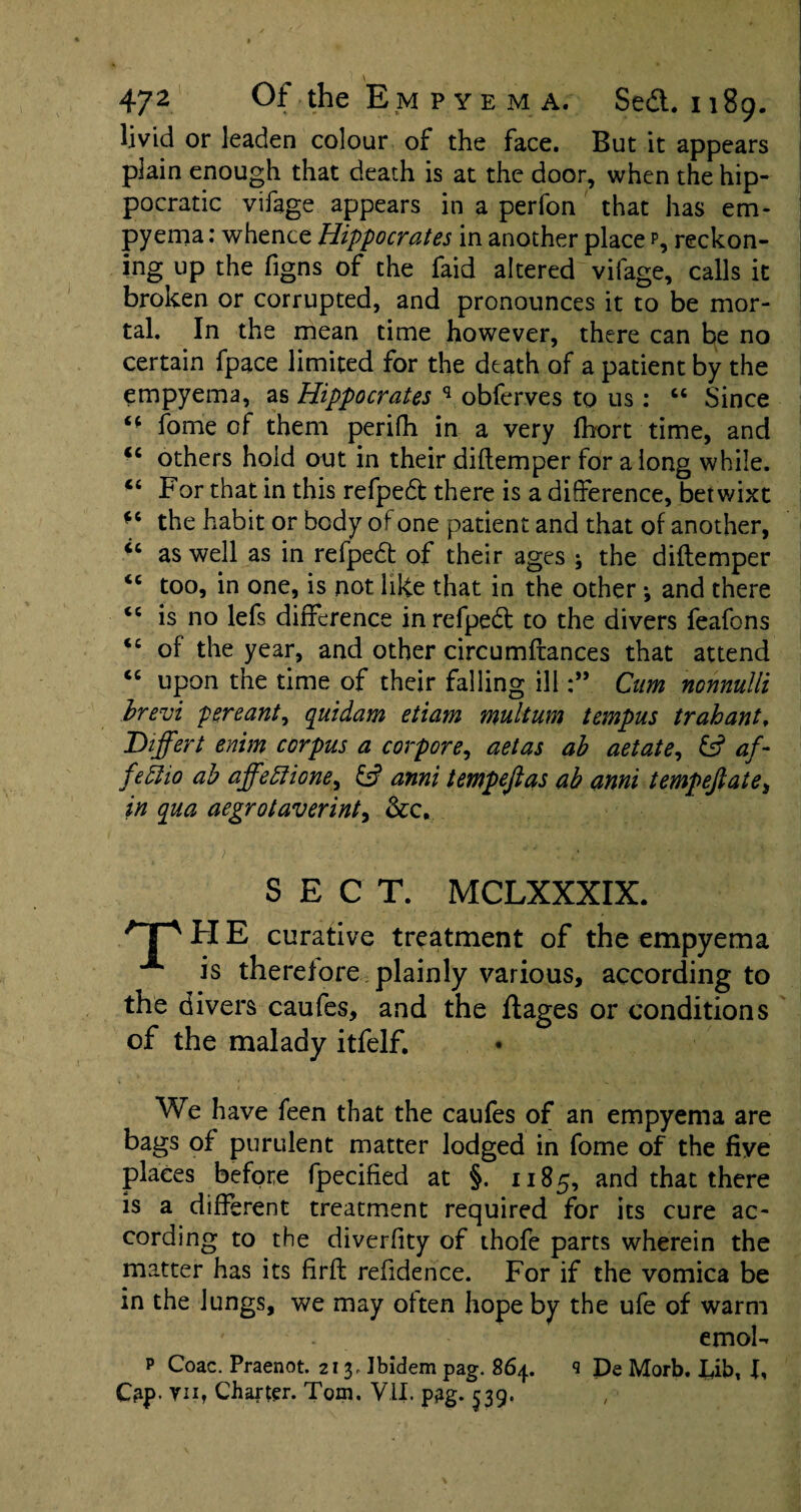 livid or leaden colour of the face. But it appears plain enough that death is at the door, when the hip- pocratic vifage appears in a perfon that has em¬ pyema : whence Hippocrates in another place p, reckon¬ ing up the figns of the faid altered vifage, calls it broken or corrupted, and pronounces it to be mor¬ tal. In the mean time however, there can be no certain fpace limited for the death of a patient by the empyema, as Hippocrates q obferves to 11s: “ Since 44 fome of them perifh in a very fhort time, and “ others hold out in their diftemper for along while. “ For that in this refpedt there is a difference, betwixt *c the habit or body of one patient and that of another, “ as well as in refpedb of their ages ; the diftemper 44 too, in one, is not like that in the other •, and there 44 is no lefs difference inrefpebt to the divers feafons 44 of the year, and other circumftances that attend 44 upon the time of their falling illCum nonnulli brevi pereant, quidam etiam multum tempus trahant, Differt enim corpus a corpore, aetas ab aetate, 6? af- fedlio ab affeEtione, £5? anni tempejias ab anni tempejlate, in qua aegrotaverinty &c, SECT. MCLXXXIX. T'HE curative treatment of the empyema is therefore plainly various, according to the divers caufes, and the ftages or conditions of the malady itfelf. We have feen that the caufes of an empyema are bags of purulent matter lodged in fome of the five places before fpecified at §. 1185, and that there is a different treatment required for its cure ac¬ cording to the diverfity of thofe parts wherein the matter has its firft refidence. For if the vomica be in the lungs, we may often hope by the ufe of warm emol- p Coac. Praenot. 213, Ibidem pag. 864. s De Morb. Iibt J, Cap- vnf Charter. Tom. VII. p£g. 539.