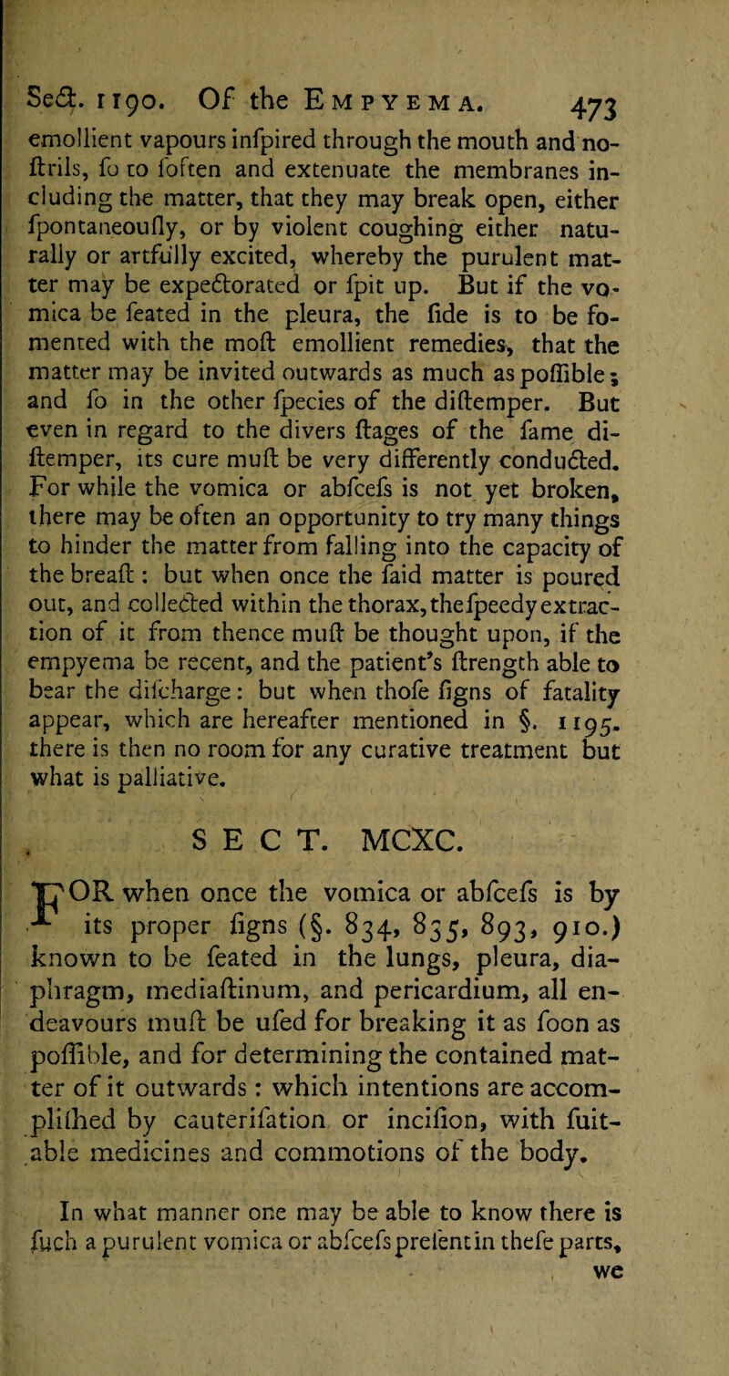 emollient vapours infpired through the mouth and no- ftrils, fo to foften and extenuate the membranes in¬ cluding the matter, that they may break open, either fpontaneoufly, or by violent coughing either natu¬ rally or artfully excited, whereby the purulent mat¬ ter may be expe&orated or fpit up. But if the vo¬ mica be feated in the pleura, the fide is to be fo¬ mented with the moft emollient remedies, that the matter may be invited outwards as much aspoffible; and fo in the other fpecies of the diftemper. But even in regard to the divers ftages of the fame di- ftemper, its cure muft be very differently conducted. For while the vomica or abfcefs is not yet broken, there may be often an opportunity to try many things to hinder the matter from falling into the capacity of the bread : but when once the faid matter is poured out, and collected within the thorax, thefpeedy extract tion of it from thence mud be thought upon, if the empyema be recent, and the patient’s ftrength able to bear the difcharge: but when thofe figns of fatality appear, which are hereafter mentioned in §. 1195. there is then no room for any curative treatment but I what is palliative. j . SECT. MCXC. TT OR when once the vomica or abfcefs is by | **• its proper figns (§. 834, 835, 893, 910.) known to be feated in the lungs, pleura, dia¬ phragm, mediaftinum, and pericardium, all en¬ deavours muft be ufed for breaking it as foon as poffible, and for determining the contained mat¬ ter of it outwards: which intentions are accom- plifhed by cauterifation or incifion, with fuit- able medicines and commotions of the body. In what manner one may be able to know there is fuch a purulent vomica or abfcefsprefentin thefe parts, we 1