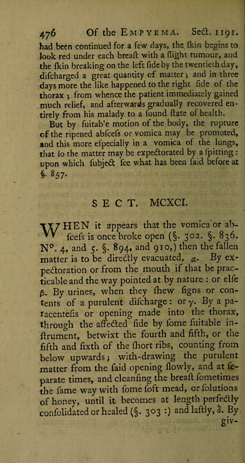 had been continued for a few days, the. fkin begins to. look red under each bread; with a flight tumour, and the fkin breaking on the left fide by the twentieth day, difeharged a great quantity of matter •, and in three days more the like happened to the right fide of the thorax *, from whence the patient immediately gained much relief, and afterwards gradually recovered en¬ tirely from his malady to a found date of health. But by fuitab'e motion of the body, the rupture of the ripened abfeefs or vomica may be promoted, and this more elpecially in a vomica of the lungs, that lo the matter may be expedorated by a fpitting : upon which fubjed fee what has been faid before at §• 857- SECT. MCXCI. WHEN it appears that the vomica or ab¬ feefs is once broke open (§. 302. §. 836. N*\ 4, and 5. §. 894, and 910,) then the fallen matter is to be diredly evacuated, By ex¬ pectoration or from the mouth if that be prac¬ ticable and the way pointed at by nature : or elfe p. By urines, when they fhew figns or con¬ tents of a purulent difeharge : or y. By a pa- racentefis or opening made into the thorax, through the affe&ed fide by lome fuitable in- ftrument, betwixt the fourth and fifth, or tne fifth and fixth of the fhort ribs, counting from below upwards; with-drawing the purulent matter from the faid opening fiowly, and at fe- parate times, and cleanfmg the breaft fometimes the fame way with fome foft mead, orfolutions of honey, until it becomes at length perfedly confolidated or healed (§. 303 :) andla%,S. By, giv-