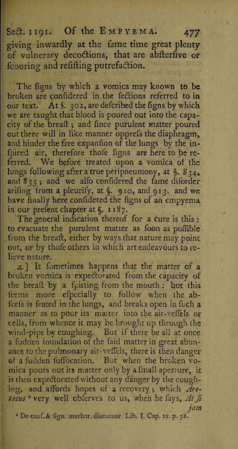 giving inwardly at the fame time great plenty of vulnerary decodtions, that are abfterfive of fcouring and refilling putrefaction. The figns by which a vomica may known to be broken are confidered in the fedtions referred to in our text. At §. 302, are defcribed the figns by which we are taught that blood is poured out into the capa¬ city of the bread ; and fmce purulent matter poured out there will in like manner opprefs the diaphragm, and hinder the free expanfion of the lungs by the in- fpired air, therefore thofe figns are here to be re¬ ferred. We before treated upon a vomica of the lungs following after a true peripneumony, at §. 834, and 835 •, and we alfo confidered the fame diforder arifing from a pleurify, at §. 910, and 913. and we have finally here confidered the figns of an empyema* in our prefent chapter at §. 1187. The general indication thereof for a cure is this : to evacuate the purulent matter as foon as poflible .from the bread, either by ways that nature may point out, or by thofe others in which art endeavours to re¬ lieve nature. &.] It fometimes happens that the' matter of a broken vomica is expectorated from the capacity of the bread by a fpitting from the mouth : but this fee ms more efpecially to follow when the ab- fcefs is feated in the lungs, and breaks open in fuch a manner as to pour its matter into the airTvedels or cells, from whence it may be brought up through the v/ind-pipe by coughing. But if there be all at once a fudden inundation of the faid matter in great abun- ance to the pulmonary air-veffels, there is then danger ©f a fudden fuffocation. But when the broken vo¬ mica pours out its matter only by affnall aperture, it is then expedlorated without any danger by the cough¬ ing, and affords hopes of a recovery ; which Are- taeus u very well obfervcs to us, when he fays, At fi jam u De cauf.& fign. morbor. diuturnor. Lib. I. Cap. ix. p. 38,