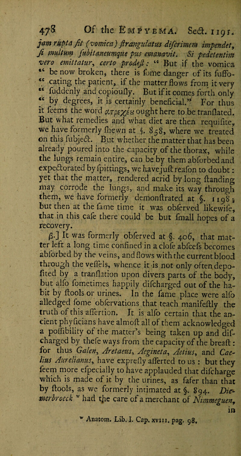 jam nipt a Jit (vomica) ftrangulatus difir-mem impendet, fi multum fubitaneumque pus emanavit. &* pedetentim vero emittatur, certo prodefi: tc But if the vomica •c be now broken, there is fome danger of its fuffo- *e eating the patient, if the matter Hows from it very *c fuddenly and copioufty. But if it comes forth only “ by degrees, it is certainly beneficial* For thus It feems the word ought here to be tranOated. But what remedies and what diet are then requifite, we have formerly fhewn at §. 858, where we treated on this fubjedh But whether the matter that has been already poured into the capacity of the thorax, while the lungs remain entire, can be by them abforbedand expectorated by fpittings, we havejuft'reafon to doubt: yet that the matter, rendered acrid by long Handing may corrode the lungs, and make its way through them, we have formerly demonftrated at §. 1198* but then at the lame time it was oblerved likewife, that in this cafe there could be but fmall hopes of a recovery. 0.] It was formerly obferved at §. 406, that mat¬ ter left a long time confined in a clofe abfeefs becomes abforbed by the veins, and flows with the current blood through the veffels, whence it is not only often depo- fited by a tranfiation upon divers parts of the body, but aifo fometimes happily difeharged out of the ha¬ bit by ftools or urines. In the fame place were alfo alledged fome obfervations that teach manifeftly the truth of this afiertion. Jt is alfo certain that the an¬ cient phyficians have almofl all of them acknowledged a poifibility of the matter’s being taken up and dif¬ eharged by thefe ways from the capacity of the bread: for thus Galen, Aretaens, Aegineta, Aetius, and Cae* lius Aurelianus, have exprefiy alferted to us : but they feem more especially to have applauded that difeharge which is made of it by the urines, as fafer than that by ftools, as we formerly intimated at §. 894. Die- mrbroeck w had tjie care of a merchant of Nimmeguen, in w Anatom. Lib. I. Cap. xvm. pag. 98,