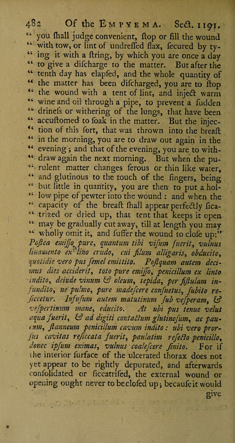 you {hall judge convenient, (lop or fill the wound with tow, or lint of undrefled flax, fecured by ty- tc ing it with a firing, by which you are once a day “ to give a difcharge to the matter. But after the “ tenth day has elapfed, and the whole quantity of “ the matter has been difcharged, you are to flop <c the wound with a tent of lint, and injed warm “ wine and oil through a pipe, to prevent a fudden drinefs or withering of the lungs, that have been <c accuftomed to foak in the matter. But the injec- *6 tion of this fort, that was thrown into the breafl “ in the morning, you are to draw out again in the “ evening'; and that of the evening, you are to witfi- ct draw again the next morning._ But when the pu- rulent matter changes ferous or thin like water, “ and glutinous to the touch of the fingers, being “ but little in quantity, you are then to put a hoi- “ low pipe of pewter into the wound : and when the 44 capacity of the breaft fiiall appear perfectly fica- 44 trized or dried up, that tent that keeps it open 44 may be gradually cutaway, till at length you may 44 wholly omit it, and fuffer the wound to clofe up:” P'oftea emijjo^ pure, quantum tibi vifum fuerit, vulnus linamento ex'lino crudo, cui filum alligaris, obducito, quolidie vero pus femel emittito. Poftquam autem deci- r/ius dies accident, toto pure emijfo, penicillum ex Unto indiio, delude vimim & oleum, tepida, per fifiulam in- fundi to, ne pulmo, pure madefcere confuetus, fubito re~ fucetur. Infufum autem matutinam fub vefperam, £s? vefpertimm mane, educito. At ubi pus tenue velut aqua f uerit, & ad digiti contadlum glutinofum, ac pau- eum, fianneum penicillum cavum indito: ubi vero pror- jus cavitas reficcata fuerit, paulatim refefto penicillo, denec ipfum eximas, vulnus *coalefcere Jinito. For if die interior furface of the ulcerated thorax does not yet appear to be rightly depurated, and afterwards confolidated or ficcatrifed, the external wound or opening ought never to beclofed up; becaufeit would give 1