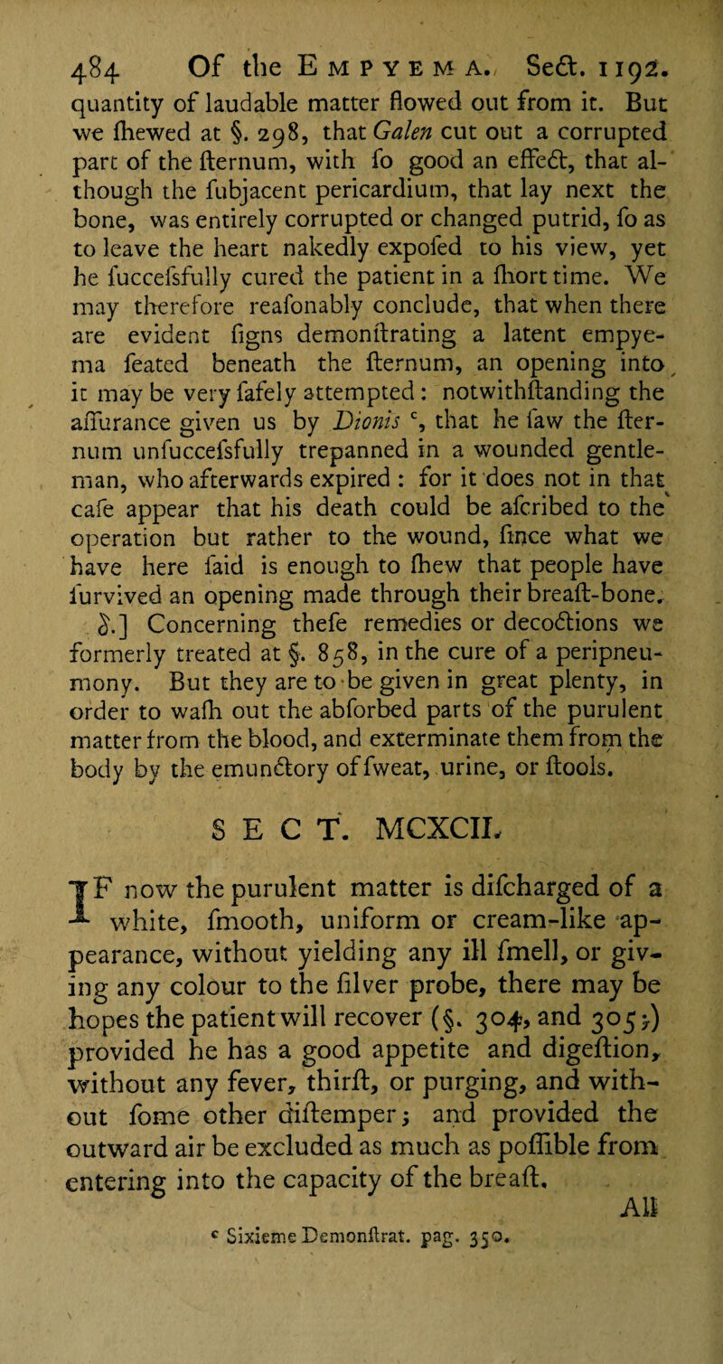 quantity of laudable matter flowed out from it. But we Shewed at §. 298, that Galen cut out a corrupted part of the fternum, with fo good an effedt, that al¬ though the fubjacent pericardium, that lay next the bone, was entirely corrupted or changed putrid, fo as to leave the heart nakedly expofed to his view, yet he luccefsfully cured the patient in a fhorttime. We may therefore reasonably conclude, that when there are evident figns demonitrating a latent empye¬ ma Seated beneath the fternum, an opening into it may be very fafely attempted : notwithstanding the affurance given us by Dionis c, that he Saw the fter¬ num unfuccefsfully trepanned in a wounded gentle¬ man, who afterwards expired r for it does not in that cafe appear that his death could be afcribed to the' operation but rather to the wound, Since what we have here Said is enough to fhew that people have Survived an opening made through their breaft-bone. §.] Concerning theSe remedies or decodtions we formerly treated at §. 858, in the cure of a peripneu- mony. But they are to -be given in great plenty, in order to wafh out the abforbed parts of the purulent matter from the blood, and exterminate them from the body by the emundtory of Sweat, urine, or ftools. SECT. MCXCIL IF now the purulent matter is difcharged of a white, fmooth, uniform or cream-like ap¬ pearance, without yielding any ill Smell, or giv¬ ing any colour to the Silver probe, there may be hopes the patient will recover (§. 304, and 3053.) provided he has a good appetite and digeftion, without any fever, thirft, or purging, and with¬ out fome other diftemper; and provided the outward air be excluded as much as pofiible from entering into the capacity of the breaft. c Sixieme Demonftrat. pag. 350.