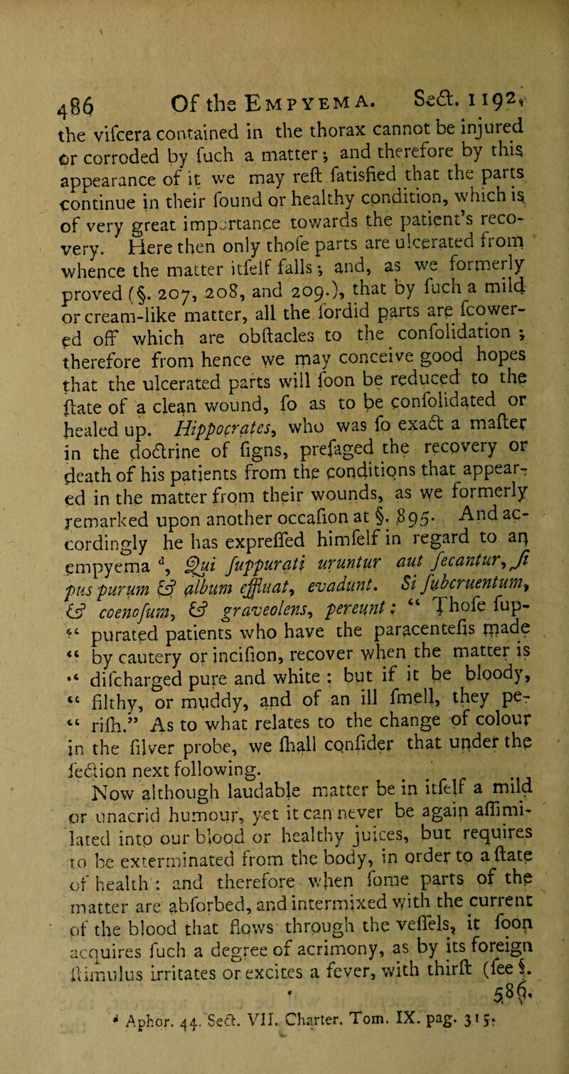 the vifcera contained in the thorax cannot be injured or corroded by fuch a matter •, and therefore by this appearance of it we may reft fatisfied that the parts continue in their found or healthy condition, which is. of very great importance towards the patient s reco¬ very. Here then only thole parts aie ulcerated fiom whence the matter itfelf falls *, and, as we formerly proved (§. 207, 20$, and 209*)? that oy fuch a mild or cream-like matter, all the fordid parts are fcower- ed off which are obftacles to the confolidation ; therefore from hence we rpay conceive good hopes that the ulcerated parts will foon be reduced to the ftate of a clean wound, fo as to Ipe confolidated or healed up. Hippocrates^ who was fo exabt a mafter in the do&rine of figns, prefaged the recovery or death of his patients from the conditions that appeal¬ ed in the matter from their wounds, as we formeily remarked upon another occafion at §. ,895* And ac¬ cordingly he has expreffed himfeif in regard to aij empyema d, Juppurciti uruntur ciut fecantur^Ji pus purum £s? album ejfiuat, evadunt. Si fubcruentum, & coenofum, graveolens, per cunt ; 46 J hofe fup- purated patients who have the paracentefts fnade by cautery or incifion, recover when the matter is *6 difcharged pure and white : but if it be bloody, “ filthy, or muddy, and of an ill fmell, they pe- “ rifti.” As to what relates to the change of colour in the fiver probe, we fhall CQnftder that uqder the fe&ion next following. Now although laudable matter be in itfejf a mild or unacrid humour, yet it can never be again affimi- lated into our blood or healthy juices, but requires to be exterminated from the body, in order to a ftate of health : and therefore when fome parts of the matter are abforbed, and intermixed with the current of the blood that flows through the veffels, it foon acquires fuch a degree of acrimony, as by its foreign ftimulus irritates or excites a fever, with thirft (fee i 5.8^