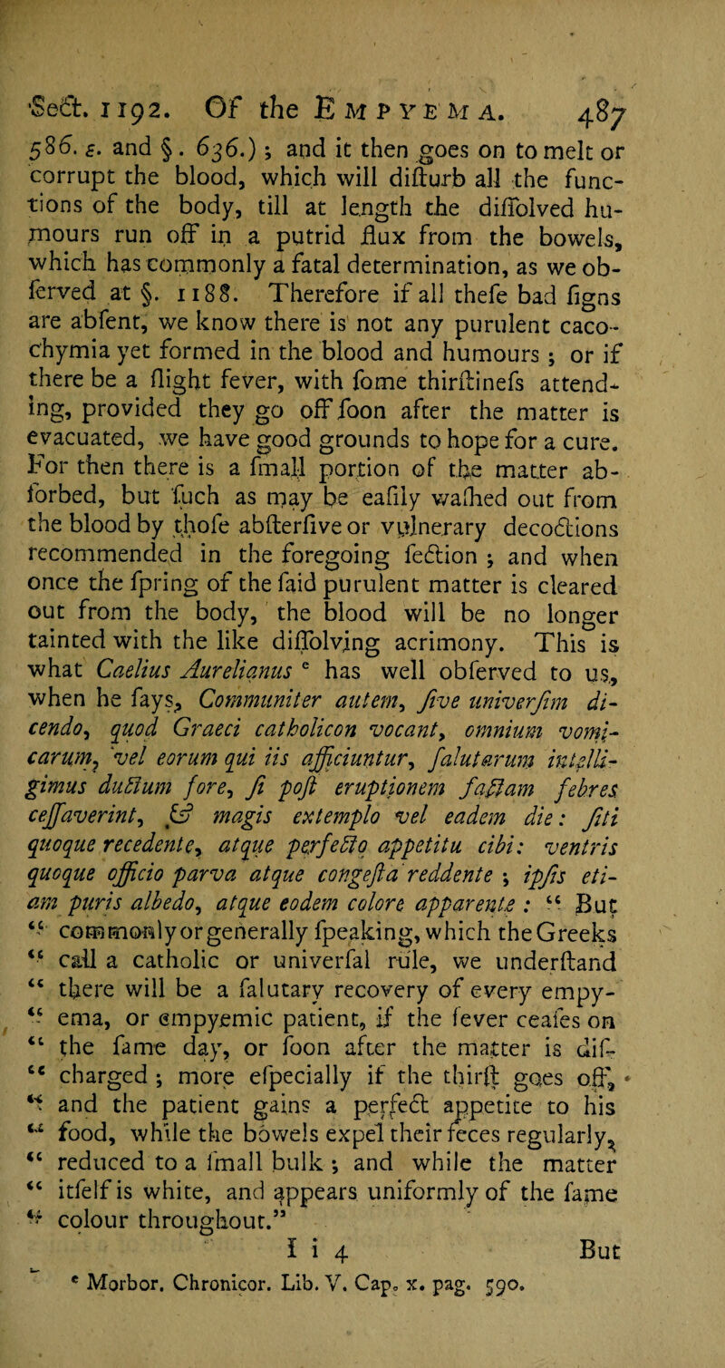 586. £. and §. 636.); and it then goes on to melt or corrupt the blood, which will difturb all the func¬ tions of the body, till at length the diffolved hu¬ mours run off in a putrid flux from the bowels, which has commonly a fatal determination, as we ob- ferved at §. 1188. Therefore if all thefe bad figns are abfent, we know there is not any purulent caco- c'hymia yet formed in the blood and humours ; or if there be a flight fever, with fome thirftinefs attend¬ ing, provided they go off foon after the matter is evacuated, we have good grounds to hope for a cure. For then there is a final! portion of the matter ab~ forbed, but fuch as may be eafiiy wafhed out from the blood by tjiofe abfterfive or vulnerary decodlions recommended in the foregoing fedlion ; and when once the fpring of thefaid purulent matter is cleared out from the body, the blood will be no longer tainted with the like diffolvlng acrimony. This is what Caelius Aurelianus e has well obferved to us, when he fays, Communiter aiitem, five univerfim di- cendoj quod Graeci catholicon vacant > omnium vomi- carum} 'vel eorum qui iis afficiuntur, falutarum iuifili- gimus duEium fore, fit poft eruptionem faftam fehres cejfiaverint, & magis extemplo vel eadem die: fiti quoque recedente? atque perfeEto appetitu cibi: ventris quoque officio parva atque congefta reddente \ ipfis eti- am puris albedo, atque eodem colore apparent& : “ But commonly or generally fpeaking, which the Greeks call a catholic or univerfal rule, we underhand there will be a falutary recovery of every empy¬ ema, or empyemic patient, if the fever ceafes on the fame day, or foon after the matter is dif- ie charged ; more efpecially if the thirfl goes oif, * “ and the patient gains a perfect appetite to his ‘,£ food, while the bowels expel their feces regularly^ <c reduced to a fmall bulk •, and while the matter “ itfelfis white, and appears uniformly of the fame colour throughout.55 I i 4 * Morbor. Chronicor. Lib. V. Cap. x. pag. 590. ( c i c cc ic <c But