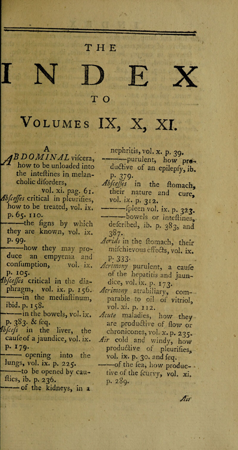 THE INDEX T O I Volumes IX, X, XI. A ylB D OMINAL vifcera, how to be unloaded into the inteftines in melan¬ cholic diforders, vol. xi. pag. 61. dhfcejjes critical in pleurifies, how to be treated, vol. ix, p. 65. no. ■-the figns by which they are known, vol. ix. p. 99. r*-how they may pro¬ duce an empyema and confumption, vol. ix. p. 105. ibfcejfts critical in the dia¬ phragm, vol. ix. p. 156. |-in the mediaftinum, ibid, p, 158. --in the bowels, vol. ix. p. 383. & feq. ibfcefs in the liver, the caufeof a jaundice, vol. ix. p. 179. -opening into the lungs, vol. ix. p. 225. -to be opened by ceu- ftics, ib. p. 236. —of the kidneys, in a nephritis, vol. x. p. 39, ---purulent, how pro¬ ductive of an epilepfy, ib, P- 379' Abfeejes in the ftomach, their nature and cure, vol. ix. p. 312. -fpleen vol. ix. p. 323. —-bowels or inteftines, defcribed, ib, p. 383, and Acrids in the ftomach, their mifchievous effects, vol. ix. P; 333* Acrimony purulent, a caufe of the hepatitis and jaun¬ dice, vol. ix. p. 173. Acrimony atrabiliary, com¬ parable to oil of vitriol, vol. xi. p. n2. Acute maladies, how they are productive of flow or chronicones, vol. x. p. 235. Air cold and windy, how productive of pleurifies, vol. ix. p. 30. and feq. --of the fea, how produc¬ tive of the fcurvv, voh xi. p. 289. j