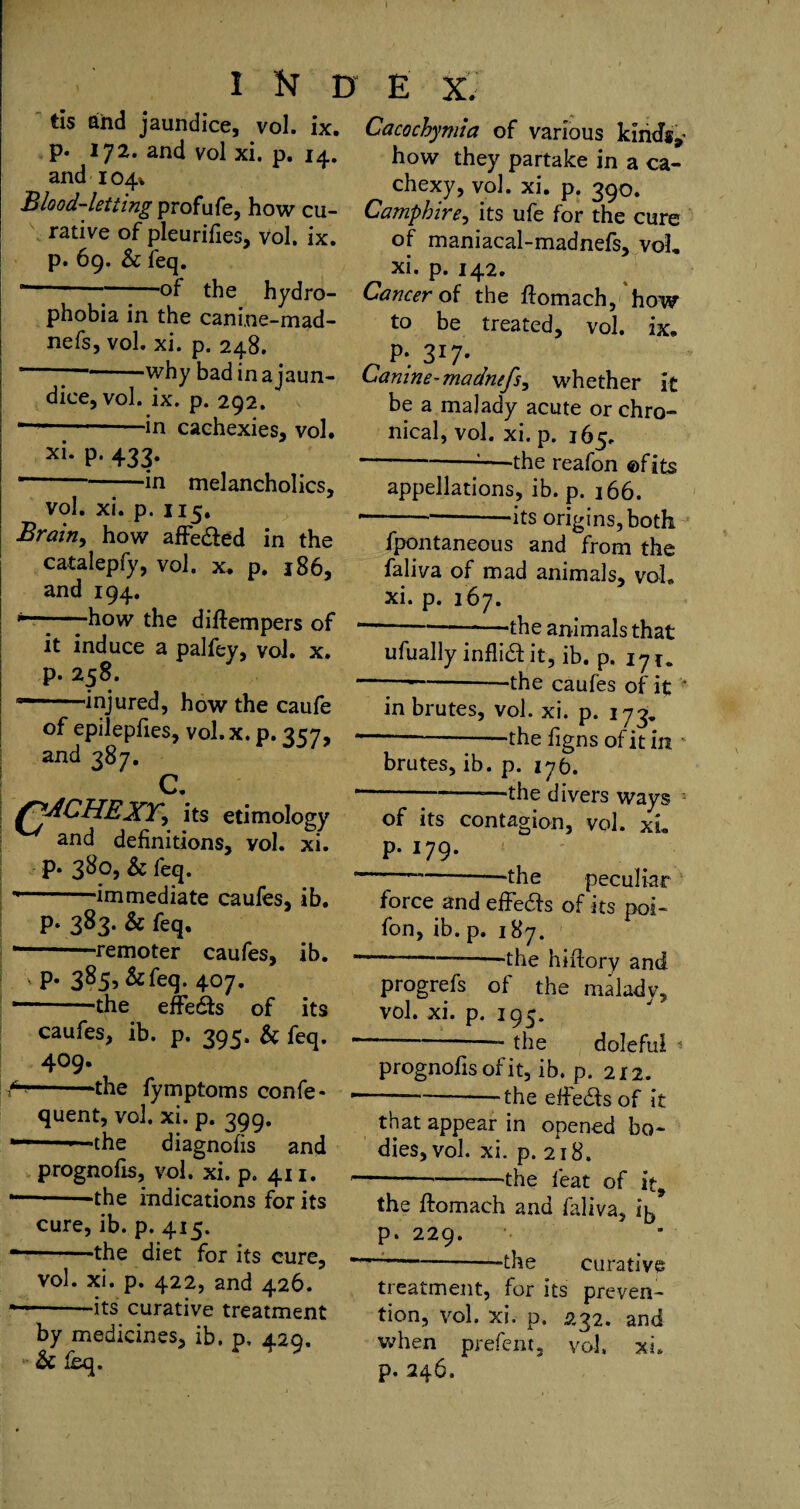 I ft D E X. tis and jaundice, vol. ix. p. 172. and vol xi. p. 14. and 104% Blood-letting profufe, how cu¬ rative of pleurifies, vol. ix. p. 69. & feq. --■;-of the hydro¬ phobia in the canine-mad- nefs, vol. xi. p. 248. ' why bad in a jaun¬ dice, vol. ix. p. 292. * -—in cachexies, vol. xi* P- 433* * -in melancholics, vol. xi. p. 115. Brain, how affe&ed in the catalepfy, vol. x. p. 186, and 194. -how the difirempers of it induce a palfey, vol. x. p. 258. *—-injured, how the caufe of epilepfies, vol.x. p. 257, and 387. c. fjACHEXY, its etimology and definitions, vol. xi. p. 380, & feq. --‘immediate caufes, ib. P* 383- & feq, '—' remoter caufes, ib. ' P* 3855&feq. 407. * --the effedfs of its caufes, ib. p. 395. & feq. 409. -'the fymptoms confe* quent, vol. xi. p. 399. *— ■ -the diagnofis and prognofis, vol. xi. p. 411. --the indications for its cure, ib. p. 415. —-the diet for its cure, vol. xi. p. 422, and 426. * -its curative treatment by medicines, ib. p, 429. Sc leq. Cacochymia of various kinds,* how they partake in a ca¬ chexy, vol. xi. p. 390. Camphire, its ufe for the cure of maniacal-madnefs, voL xi. p. 142. Cancer of the ftomach, how to be treated, vol. ix. P*. 3*7* Canine-madnefs, whether it be a malady acute or chro¬ nical, vol. xi. p. 165. --—the reafon ©fits appellations, ib. p. 166. ----its origins, both fpontaneous and from the faliva of mad animals, vol. xi. p. 167. “- —the animals that ufually inflidl it, ib. p. 171. -—-‘the caufes of it * in brutes, vol. xi. p. 173, — -‘the figns of it in brutes, ib. p. 176. -—the divers ways of its contagion, vol. xL P-179- -—the peculiar force and effe&s of its poi- fon, ib. p. 187. -—- the hiftory and progrefs of the malady, vol. xi. p. 195. — the doleful ^ prognofis of it, ib. p. 212. -—-the eifedts of it that appear in opened bo¬ dies, vol. xi. p. 218. — --—-—the feat of it9 the ftomach and faliva, 15 p. 229. -——-the curative treatment, for its preven¬ tion, vol. xi. p. 232. and when prefent, vol. xi. p. 246.