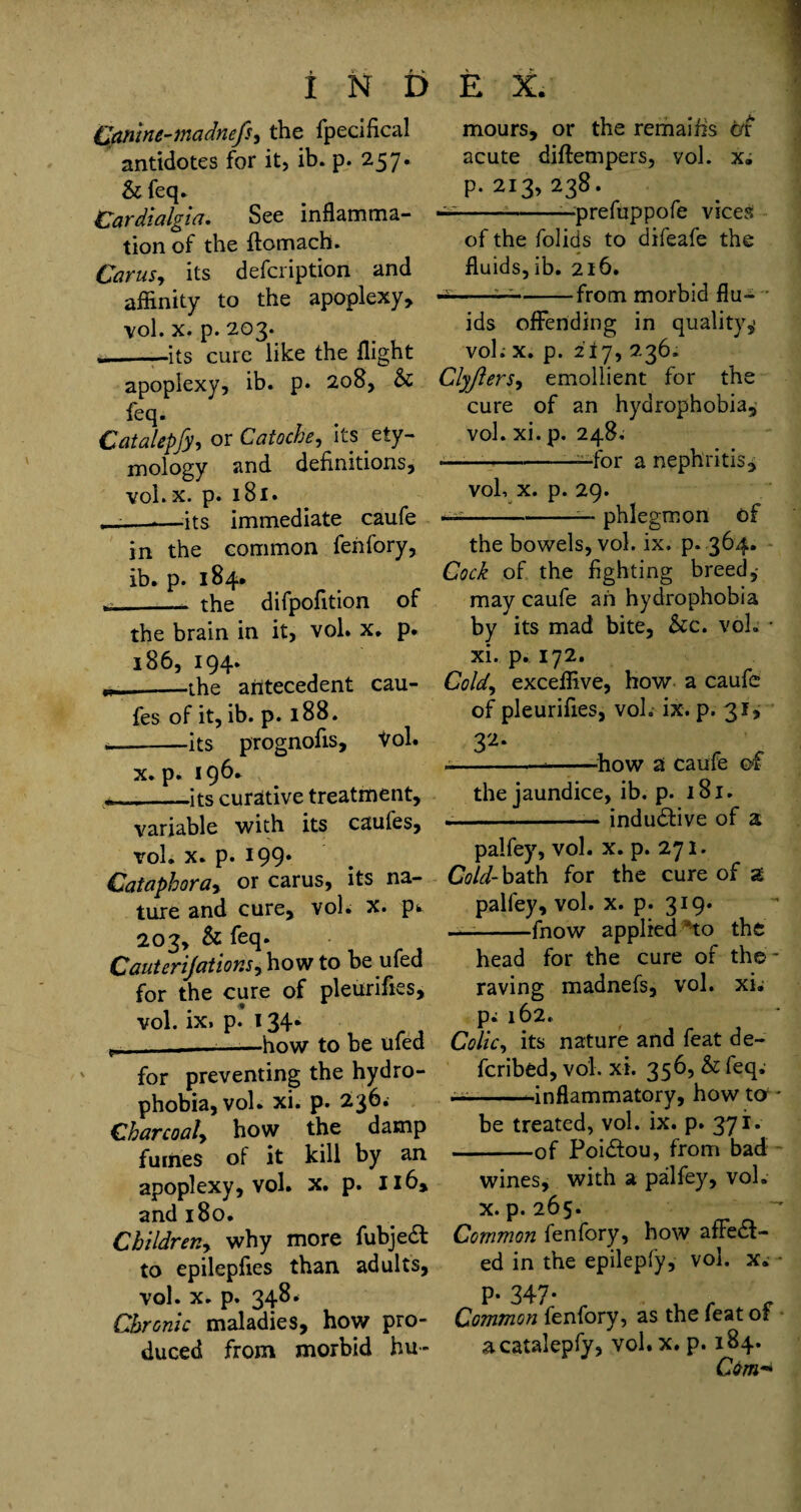 ganine-madnefs, the fpecifical antidotes for it, ib. p. 257. & feq. Cardialgia. See inflamma¬ tion of the ftomach. Cams, its defcription and affinity to the apoplexy, vol. x. p. 203. ---its cure like the flight apoplexy, ib. p. 208, & feq. Catalepfy, or Catoche, its ety¬ mology and definitions, vol. x. p. 181. ——its immediate caufe in the common fenfory, ib. p. 184. 1_- the difpofition of the brain in it, vol. x. p. 186, 194. w—-the antecedent cau- fes of it, ib. p. 188. __its prognofis, Vol. x. p. 196* •___its curative treatment, variable with its caufes, vol. x. p. 199* Cataphora* or carus, its na¬ ture and cure, vol. x. p^ 203, & feq. Cauterijations* how to be ufed for the cure of pleurifies, vol. ix. p. 134. c. _—--how to be ufed for preventing the hydro¬ phobia, vol. xi. p. 236. Charcoal, how the damp fumes of it kill by an apoplexy, vol. x. p. 116, and 180. Children, why more fubjedt to epilepfies than adults, vol. x. p. 348* Chronic maladies, how pro¬ duced from morbid hu- mours, or the remaifis or acute diftempers, vol. x; p.213,238. — -—prefuppofe vices of the folids to difeafe the fluids, ib. 216. -———-from morbid flu¬ ids offending in quality,1 vol; x. p. 217, 236. Clyflers, emollient for the cure of an hydrophobia,; vol. xi. p. 248. — -—for a nephritis, vol, x. p. 29. — -— phlegmon of the bowels, vol. ix. p. 364. Cock of the fighting breed, may caufe an hydrophobia by its mad bite, &c. vol. • xi. p. 172. Cold, exceffive, how a caufe of pleurifies, vol. ix. p. 31, 32. ----how a caufe of the jaundice, ib. p. 181. --indudtive of a palfey, vol. x. p. 271. Cold- bath for the cure of a palfey, vol. x. p. 319. — --fnow applied * *to the head for the cure of the- raving madnefs, vol. xi• p; 162. Colic, its nature and feat de¬ ferred, vol. xi. 356, & feq; — --inflammatory, how to - be treated, vol. ix. p. 37i. -of Poidiou, from bad: wines, with a palfey, voh x.p. 265- ‘  Common fenfory, how affect¬ ed in the epilepfy, vol. x. • p. 347- Common fenfory, as the feat of a catalepfy, vol. x. p. 184. Cbm**