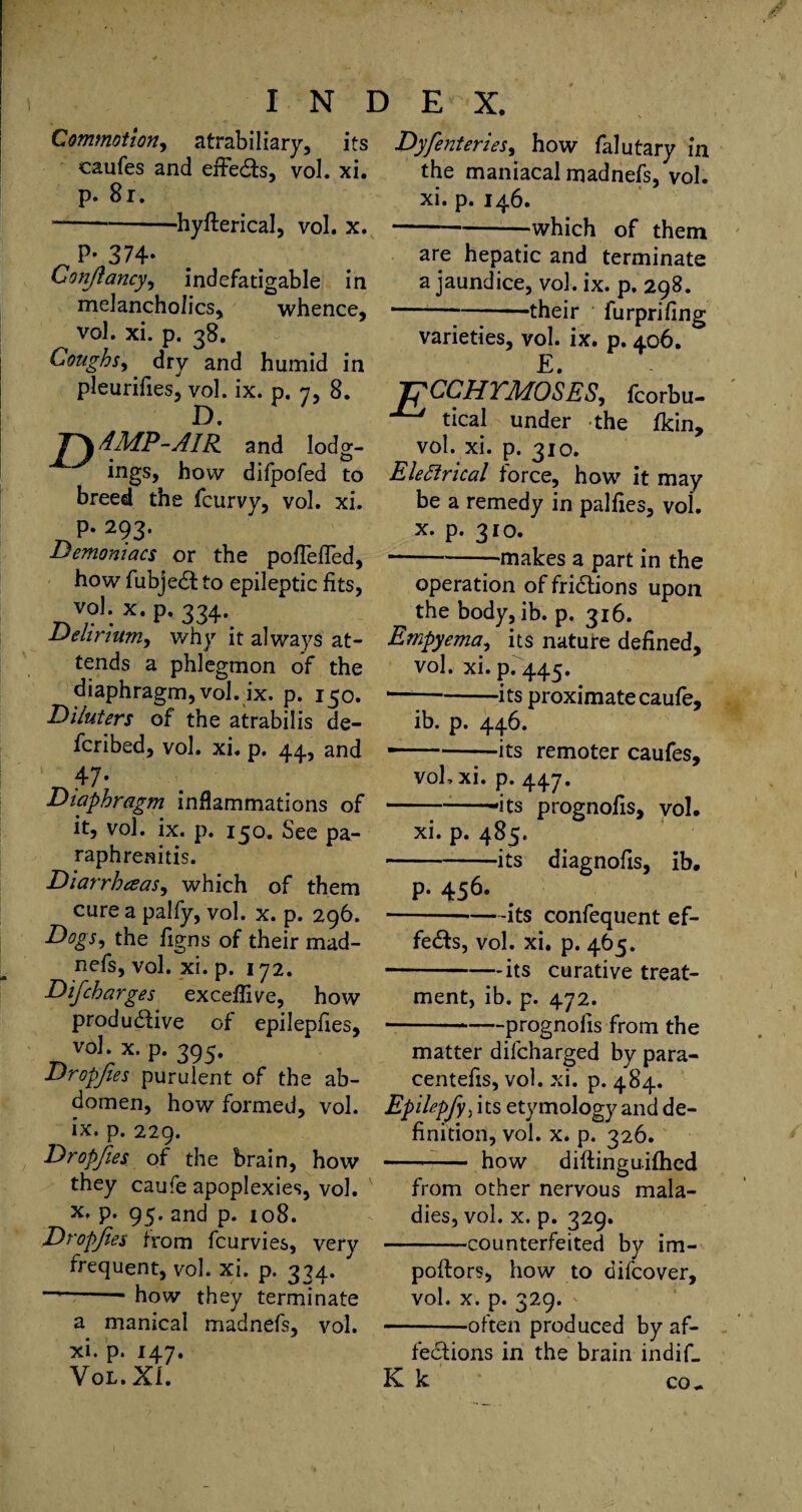 Commotion, atrabiliary, its caufes and effects, vol. xi. p. 81. ---hyfterical, vol. x. P- 374* Confiancy, indefatigable in melancholics, whence, vol. xi. p. 38. Coughs, dry and humid in pleurifies, vol. ix. p. 7, 8. D. JT\AMP-AIR. and lodg¬ ings, how difpofed to breed the fcurvy, vol. xi. p.2?3. Demoniacs or the poffefled, how fubject to epileptic fits, vol. x. p. 334. Delirium, why it always at¬ tends a phlegmon of the diaphragm, vol. ix. p. 150. Diluters of the atrabilis de¬ ferred, vol. xi. p. 44, and 47- Diaphragm inflammations of it, vol. ix. p. 150. See pa- raphremtis. Diarrhaas, which of them cure a palfy, vol. x. p. 296. Dogs, the figns of their mad- nefs, vol. xi. p. 172. Dificharges exceflive, how productive of epilepfies, vol. x. p. 395. Dropfies purulent of the ab¬ domen, how formed, vol. ix. p. 229. Dropfies of the brain, how they caufe apoplexies, vol. x* p. 95. and p. 108. Dropfies from feurvies, very frequent, vol. xi. p. 334. --— how they terminate a manical madnefs, vol. xi. p. 147. Vol. XL DyfienterieSy how falutary in the maniacal madnefs, vol. xi. p. 146. ---which of them are hepatic and terminate a jaundice, vol. ix. p. 298. —-their furprifing varieties, vol. ix. p. 406. E. TfiCCHTMOSES, fcorbu- tical under the fkin, vol. xi. p. 310. Electrical force, how it may be a remedy in palfies, vol. x. p. 310. -makes a part in the operation of frictions upon the body, ib. p. 316. Empyema, its nature defined, vol. xi. p/445. —--its proximate caufe, ib. p. 446. —-..its remoter caufes, vol, xi. p. 447. --its prognofis, vol. xi. p. 485. -its diagnofis, ib. p. 456. •--—its confequent ef¬ fects, vol. xi. p. 465. -its curative treat¬ ment, ib. p. 472. --prognofis from the matter difeharged by para- centefis, vol. xi. p. 484. Epilepfiy^ its etymology and de¬ finition, vol. x. p. 326. - how diftinguifhed from other nervous mala¬ dies, vol. x. p. 329. -counterfeited by im- poftors, how to difeover, vol. x. p. 329. -often produced by af¬ fections in the brain indifi. K k co„