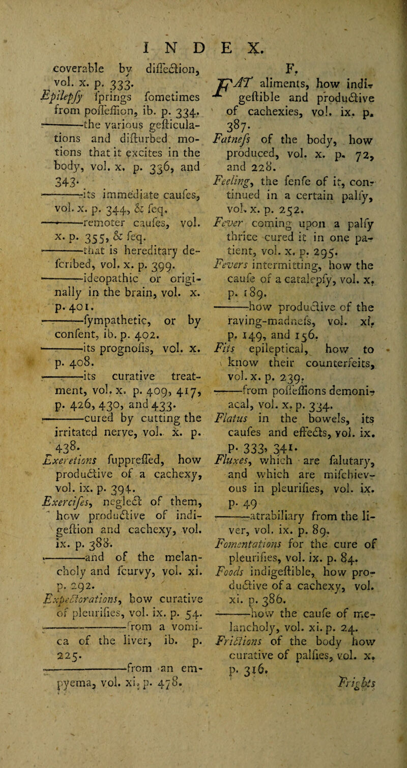 coverable by dilTeCtion, vol. x. p. 333. Epilepfy fp rings fometimes from poiTeilion, ib. p. 334. --the various gefticula- tions and diflurbed mo¬ tions that it excites in the body, vol. x. p. 336, and 343*. *—--its immediate caufes, vol. x. p. 344, & feq. --remoter caufes, vol. x- P- 355. & <eq- --that is hereditary de¬ ferred, vol. x. p. 399. ■ -ideopathic or origi- nally in the brain, vol. x. p. 401. --fympathetic, or by confent, ib. p. 402. •--its prognoiis, vol. x. p. 408. --its curative treat¬ ment, vol. x. p. 409, 417, p. 426,430, and 433. ■ -cured by cutting the irritateji nerve, vol. x. p. „ 438- Exereiions fupprefTed, how productive of a cachexy, vol. ix. p. 394. Exercifes, neglect of them, how productive of indi- geflion and cachexy, vol. ix. p. 388. --and of the melan¬ choly and feurvy, vol. xi. p. 292. Expectorations, how curative of pleurifies, vol. ix. p. 54. --_-——from a vomi¬ ca of the liver, ib. p. 225. ~—-from an em¬ pyema, vol. xi. p. 478. F, AT aliments, how indi» geflible and productive ' of cachexies, vo!. ix. p. 387- Fatnefs of the body, how produced, vol. x. p, 72, and 228. Feeling, the fenfe of it, conr tinued in a certain pally, voL x. p. 252. Fever coming upon a pally thrice cured it in one pa¬ tient, vol. x. p. 295. Fevers intermitting, how the caufe of a catalepfy, vol. x. p. 189. --how productive of the raving-madnefs, vol. xb p. 149, and 156. Fits epileptical, how to \ know their counterfeits, vol. x. p. 239. ——from polieflions demoni? acal, vol. x. p. 334. Flatus in the bowels, its caufes and effects, yol. ix. P* 333> 34i* Fluxes, which are faiutary, and which are mifehiev- ous in pleurifies, vol. ix. p. 49 --—atrabiliary from the li¬ ver, vol. ix. p. 89. Fomentations for the cure of pleurifies, vol. ix. p. 84. Foods indigeftible, how pro¬ ductive of a cachexy, vol. xi. p. 386. -——-bow the caufe of me¬ lancholy, vol. xi. p. 24. Friftions of the body how curative of palfies, vol. x. p. 316. Frights