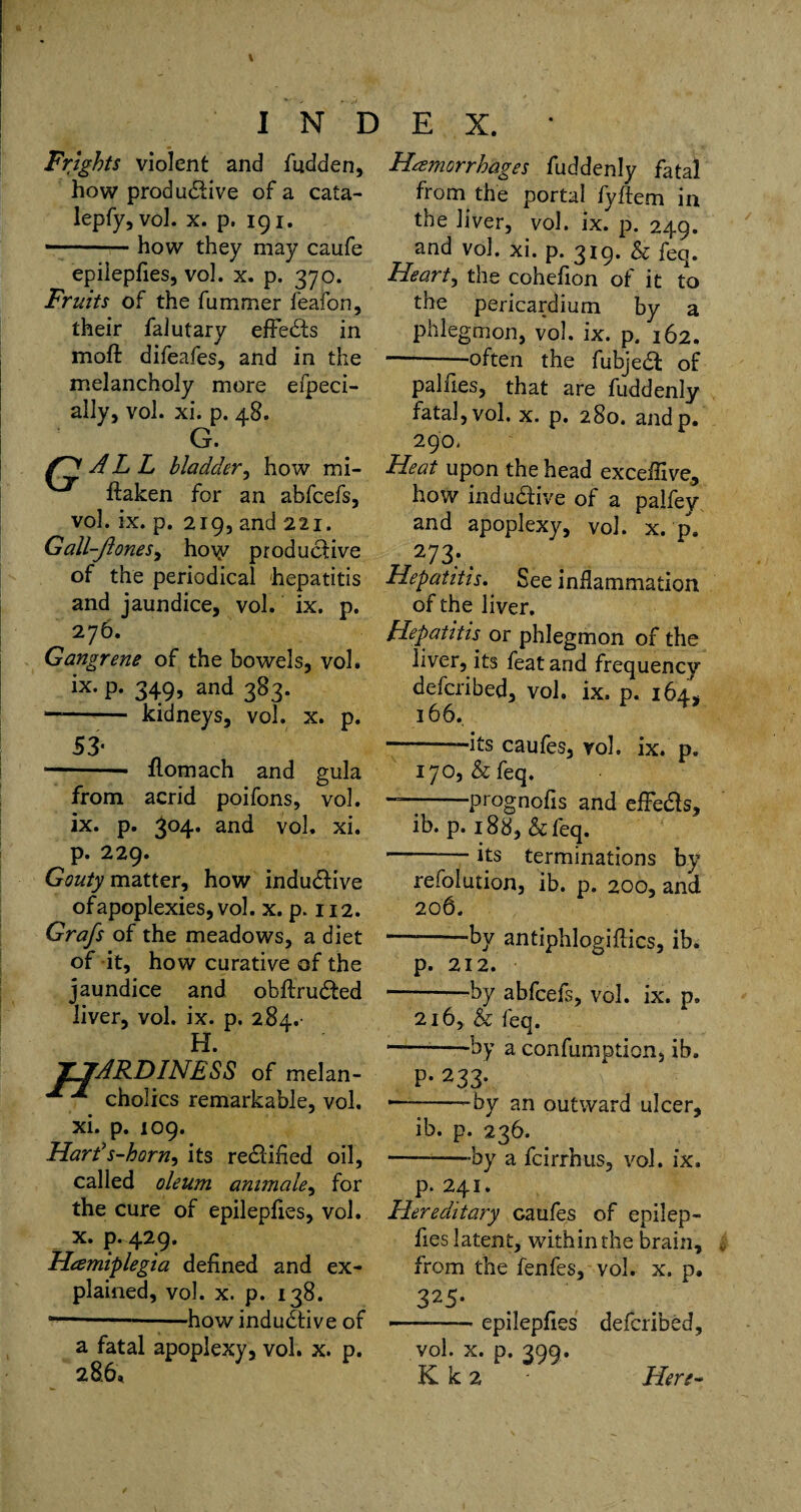 Frights violent and fitdden, how productive of a cata- lepfy, vol. x. p. 191. -how they may caufe epiiepfies, vol. x. p. 370. Fruits of the fummer feafon, their falutary effeCts in moft difeafes, and in the melancholy more efpeci- ally, vol. xi. p. 48. G. ALL bladder, how mi- ftaken for an abfcefs, vol. ix. p. 219, and 221. Gall-ft ones, ho\y productive of the periodical hepatitis and jaundice, vol. ix. p. 276. Gangrene of the bowels, vol. ix. p. 349, and 383. -- kidneys, vol. x. p. 53* —-• ftomach and gula from acrid poifons, vol. ix. p. 304. and vol. xi. p. 229. Gouty matter, how induCtive of apoplexies, vol. x. p. 112. Grafs of the meadows, a diet of it, how curative of the jaundice and obltruCted liver, vol. ix. p. 284.- H. T7ARDINESS of melan- cholics remarkable, vol. xi. p. 109. Hards-horn, its rectified oil, called oleum animale, for the cure of epiiepfies, vol. x. p. 429. Hemiplegia defined and ex¬ plained, vol. x. p. 138. ---—how induCtive of a fatal apoplexy, vol. x. p. 286, Hemorrhages fuddenly fatal from the portal fyftem in the liver, vol. ix. p. 249. and vol. xi. p. 319. & feq. Hearty the cohefion of it to the pericardium by a phlegmon, vol. ix. p, 162. -often the fubjeCt of palfies, that are fuddenly fatal, vol. x. p. 280. andp. 290, Heat upon the head exceffive, how induCtive of a palfey and apoplexy, vol. x. p. 27 3;. Hepatitis. See inflammation of the liver. Hepatitis or phlegmon of the liver, its feat and frequency defcribed, vol. ix. p. 164, 166. -—its caufes, vol. ix. p. 170, & feq. — -prognofis and effeCts, ib. p. 188, & feq. -its terminations by refolution, ib. p. 200, and 206. — -by antiphlogiflics, ib. p. 212. -by abfcefs, vol. ix. p. 216, & feq. ---by a confumption, ib. P- 233* * --by an outward ulcer, ib. p. 236. -by a fcirrhus, vol. ix, p. 241. Hereditary caufes of epiiep¬ fies latent, within the brain, from the fenfes, vol. x. p, 325- • --—- epiiepfies defcribed, vol. x. p. 399. K k 2 Here-