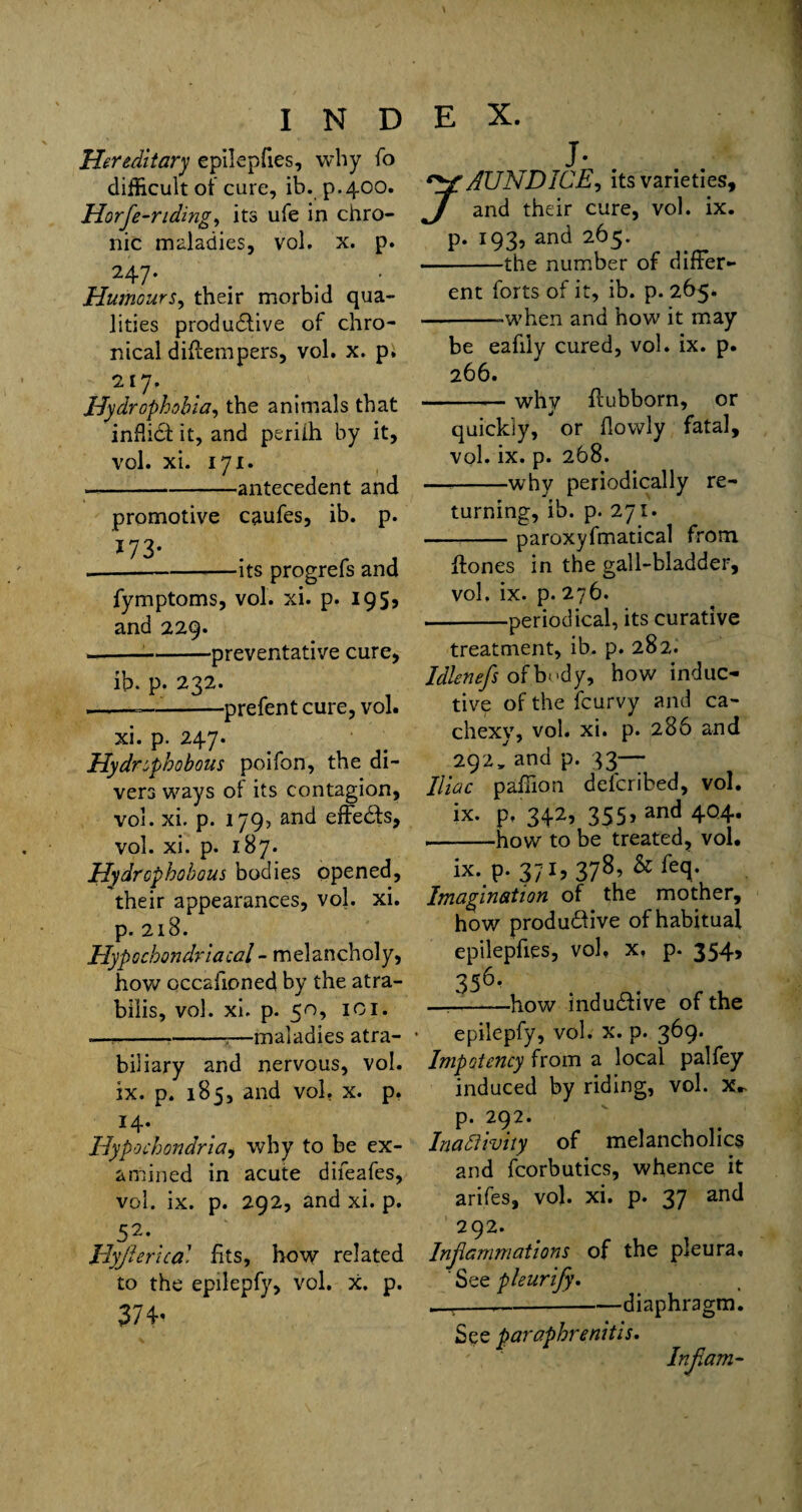 Hereditary epilepfies, why fo difficult of cure, ib. p.400. Horfe-nding, its ufe in chro¬ nic maladies, vol, x. p. 247. Humours, their morbid qua¬ lities productive of chro¬ nical diffempers, vol. x. p. 217. Hydrophobia, the animals that inP.idt it, and periih by it, vol. xi. 171. — ---antecedent and promotive caufes, ib. p. J 73- .-its progrefs and fymptoms, vol. xi. p. 195, and 229. ---preventative cure, ib. p. 232. --—-prefent cure, vol. xi. p. 247. Hydrophobous poifon, the di¬ vers ways of its contagion, vol. xi. p. 179, and effe&s, vol. xi. p. 187. Hydrophobous bodies opened, their appearances, vol. xi. p. 218. Hypochondriacal - melancholy, how occasioned by the atra- bilis, vol. xi. p. 50, 101. — ---—maladies atra- biliary and nervous, vol. ix. p. 185, and vol. x. p. 14. Hypochondria, why to be ex¬ amined in acute difeafes, vol. ix. p. 292, and xi. p. 52* Hyprical fits, how related to the epilepfy, vol. x. p. 374’ j- JAUNDICE, its varieties, and their cure, vol. ix. p. 193, and 265. -the number of differ¬ ent forts of it, ib. p. 265. --when and how it may be eafiiy cured, vol. ix. p. 266. --— why flubborn, or quickly, or Powly fatal, vol. ix. p. 268. —-why periodically re¬ turning, ib. p. 271. -paroxyfmatical from {tones in the gall-bladder, vol. ix. p. 276. --periodical, its curative treatment, ib. p. 282. Idlenefs of body, how induc¬ tive of the feurvy and ca¬ chexy, vol. xi. p. 286 and 292, and p. 33— Iliac paffion deferibed, vol. ix. p, 342, 355, and 404. --how to be treated, vol. ix. P-371? 378’ &fecb Imagination of the mother, how produ&ive of habitual epilepfies, vol. x, p. 354, 356’ —-how inductive of the epilepfy, vol. x. p. 369. Impotency from a local palfey induced by riding, vol. p. 292. Inactivity of melancholics and fcorbutics, whence it arifes, vol. xi. p. 37 and 292. Inflammations of the pleura, ' See pleurify. ,-.---diaphragm. See paraphrenitis. Inf am-