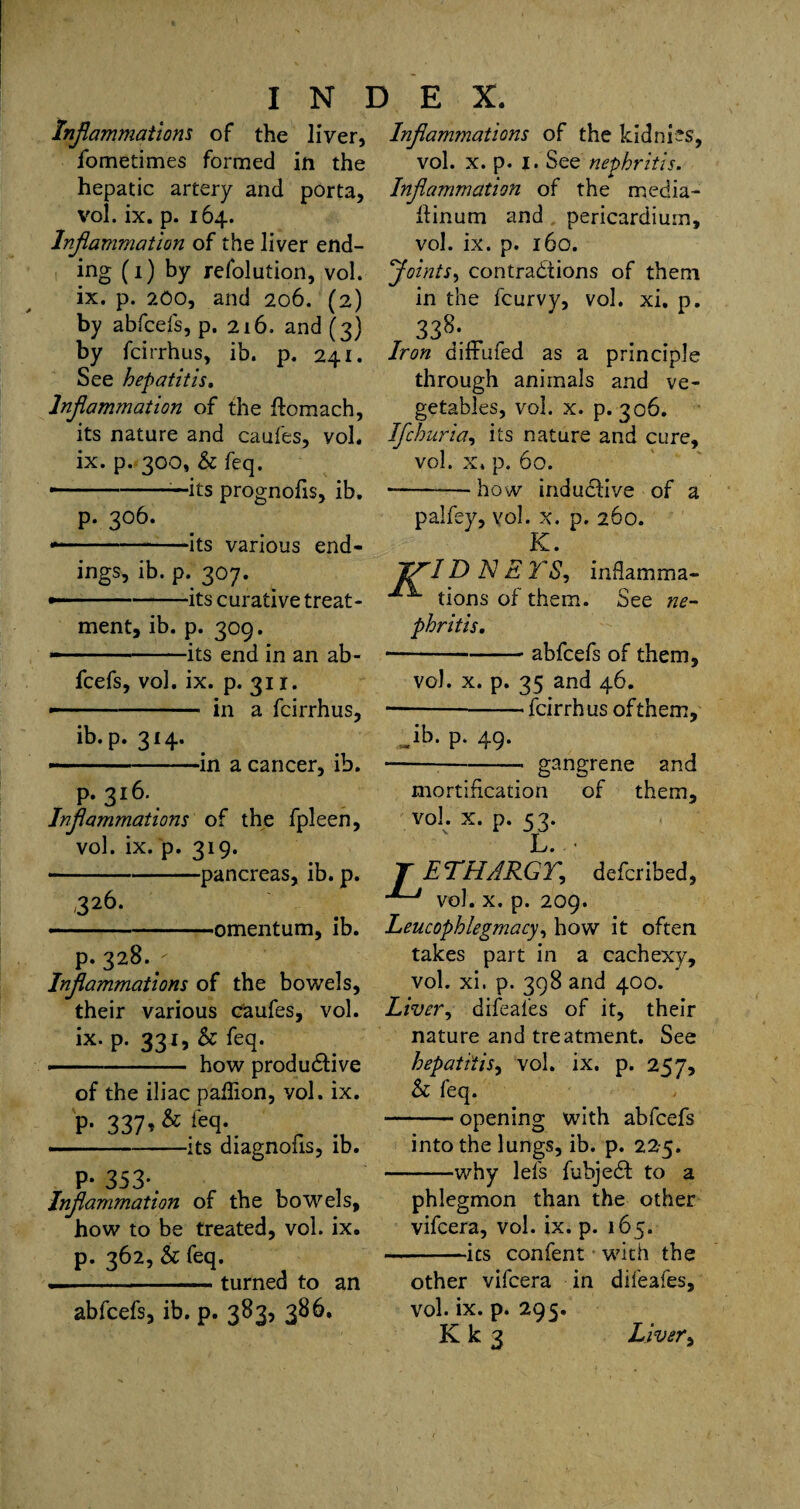 Inflammations of the liver, iometimes formed in the hepatic artery and porta, vol. ix. p. 164. Inflammation of the liver end¬ ing (1) by refolution, vol. ix. p. 200, and 206. (2) by abfcefs, p. 216. and (3) by fcirrhus, ib. p. 241. See hepatitis. Inflammation of the ftomach, its nature and caufes, voh ix. p. 300, & feq. •-—its prognofis, ib. p. 306. --its various end¬ ings, ib. p. 307. --its curative treat¬ ment, ib. p. 309. — ■■ its end in an ab¬ fcefs, vol. ix. p. 31 r. - in a fcirrhus, ib. p. 314. — - ■■ --in a cancer, ib. p.316. Inflammations of the fpleen, vol. ix. p. 319. -pancreas, ib. p. 326. —-. .omentum, ib. p.328.' Inflammations of the bowels, their various caufes, vol. ix. p. 331, & feq. — -— how produdive of the iliac paflion, vol. ix. p. 337,& leq. ■' its diagnofis, ib. P- 353*. Inflammation of the bowels, how to be treated, vol. ix. p. 362, & feq. — -turned to an abfcefs, ib. p. 383, 386, Inflammations of the kidnies, vol. x. p. 1. See nephritis. Inflammation of the media- ftinum and pericardium, vol. ix. p. 160. Joints, contradtions of them in the fcurvy, vol. xi. p. 338;. Iron difFufed as a principle through animals and ve¬ getables, vol. x. p.306. Ifchuria, its nature and cure, vol. x. p. 60. -how indudive of a palfey, vol. x. p. 260. K. J/JID N E TS, inflamma- tions of them. See ne¬ phritis. ---abfcefs of them, vol. x. p. 35 and 46. — --fcirrhus ofthem, db. p. 49. *-- gangrene and mortification of them, v°!. x. p. 53. L. • T ETHARGY, defcribed, ’*~-J vol. x. p. 209. Leucophlegmacy, how it often takes part in a cachexy, vol. xi. p. 398 and 400. Liver, difeafes of it, their nature and treatment. See hepatitis, vol. ix. p. 257, & feq. -opening with abfcefs into the lungs, ib. p. 225. -why lefs fubjed to a phlegmon than the other vifcera, vol. ix. p. 165. — -its confent with the other vifcera in difeafes, vol. ix. p. 295.