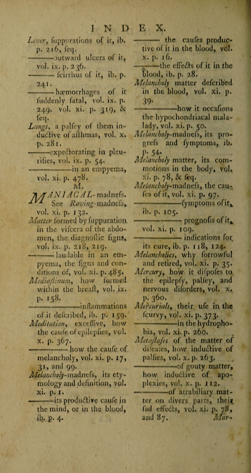 Liver, fuppurations of it, il>. p. 216, fcq. -jutward ulcers of it, vol. ix. p. 246. -feirrhus ol it, ib. p. 241. • -haemorrhages of it fuildenly fatal, vol. ix. p. 249. vol. xi. p. 319, Sc fcq. Lungs,, a pal fey of them in¬ clusive of alUmues, vol. X. p. 281. -‘CxpeSorating in plcu- rifies, vol. ix. p. 54. -in an empyema, vol. xi. p. 478. ivl. ANIA C A L - mad nefa. See Raving madnefs, vol. xi. p. 132. Matter formed by fuppuratiou in the vifccra of the abdo¬ men, the diagnoflic ligns, vol. ix. p. 218, 219. • -laudable in an em¬ pyema, the figns and con¬ ditions of, vol. xi. p. 485. AlediajUnum, how formed within the bread:, vol. ix. p. 158. -.-inflammations of it defci ibed, ib. p. t 59. Meditation, exetffive, how the caufe ol cpilepli.es, vol. x. p. 367. -how the caufe of melancholy, vol. xi. p. 17, 31, and 99. Melancholy-madnefs, its ety¬ mology and definition, vol. xi. p. x. --its productive caufe in the mind, or in the blood, ib. p. 4. - the enufes produce live of it in the blood, vol. x. p. 16. — --the ed’eCts of iL in the blood, ib. p. 28. Melancholy mat ter deferiberi in the blood, vol. xi. p. $9* —-—-how it occailoni the hypochondriacal mala- lady, vol. xi. p. 50. Alelamholy-madnefs, its pm- grefs and fymptoms, ib. P» 54- Melancholy matter, its com¬ motions in the body, vol. xi. p. 78, Sc /i*(j. A!r/anc/>oly-iu.u\\u'h, the cau¬ fe,s of it, vol. xi. p. 97. -*-fymptoms ofit* ib. p. 105. -- prognofis of it* vol. xi. p, 109. — -indications for its cure, ib. p. 118, 124. Melancholics, why forrowful and retired, vol. xi. p. 35. Mercury, how it difpofes to the cpilepfy, palfey, and nervous difordera, vol. x. p. 360. Mercurials, their ufc in the (curvy, vol. xi. p. 373. -in the hydropho¬ bia, vol. xi. p. 260. Metajlajes of the matter of difcalcs, how induedivc of paliies, vol. x. p. 263. -of gouty matter, how induClivc of apo¬ plexies, vol. x. p. j 12. --of atiahiliary mat¬ ter on divers pans, thciy. fad eliedts, vol. xi. p. 78, and 87. Afar-