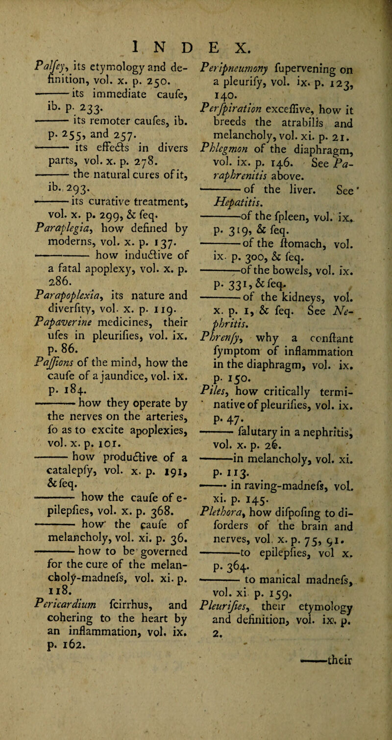 Palfey, its etymology and de¬ finition, vol. x. p. 250. • -its immediate caufe, ib. P. 233. -its remoter caufes, ib. p. 255, and 257. - its efFe&s in divers parts, vol. x. p. 278. • -the natural cures of it, ib., 293. —-its curative treatment, vol. x. p. 299, & feq. Paraplegia, how defined by moderns, vol. x. p. 137. • -how indu£live of a fatal apoplexy, vol. x. p. 286. Parapoplexia, its nature and diverfity, vol. x. p. 119. Papaverine medicines, their ufes in pleurifies, vol. ix. p. 86. PaJJions of the mind, how the caufe of a jaundice, vol. ix. p. 184. -how they operate by the nerves on the arteries, fo as to excite apoplexies, vol. x. p. 101. -how produ&ive of a catalepfy, vol. x. p. 191, &feq. ■- how the caufe of e- pilepfies, vol. x. p. 368. - how' the caufe of melancholy, vol. xi. p. 36. .. how to be governed for the cure of the melan- choly-madnefs, vol. xi. p. 118. Pericardium fcirrhus, and cohering to the heart by an inflammation, vol. ix. p. 162. Peripneumony fupervening on a pleurify, vol. ix. p. 123, 140. Perfpiration excefiive, how it breeds the atrabilis and melancholy, vol. xi. p. 21. Phlegmon of the diaphragm, vol. ix. p. 146. See Pa- raphrenitis above. * -— of the liver. See' Hepatitis. --of the fpleen, vol. ix. p. 319, & feq. -of the ftomach, vol. ix. p. 300, & feq. -—of the bowels, vol. ix. p. 331,&feq. -of the kidneys, vol. x. p. 1, & feq. See Ne¬ phritis. Phrenfy, why a conftant fymptom of inflammation in the diaphragm, vol. ix. p. 150. Piles, how critically termi- native of pleurifies, vol. ix. p. 47. --falutary in a nephritis, vol. x. p. 26. • -in melancholy, vol. xi. p. 113. —• in raving-madnefs, vol. xi. p. 145. Plethora, how difpofing to di- forders of the brain and nerves, vol. x. p. 75, 91. -to epilepfies, vol x. p- 364- , ■-to manical madnefs, vol. xi p. 159. Pleurifies, their etymology and definition, voi. ix. p. 2. —their