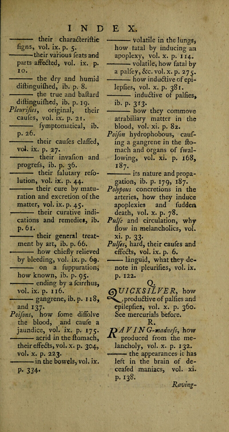 — -- their chara£leriftic figns, vol. ix. p. 5. -—their various feats and parts affefted, vol. ix. p. 10. -the dry and humid diftinguifhed, ib. p. 8. - the true and baftard diftinguifhed, ib. p. 19. Pleurifies, original, their caufes, vol. ix. p. 21. - fymptomatical, ib. p. 26. -- their caufes clafled, vol. ix. p. 27. - their invafion and progrefs, ib. p. 36. -their falutary refo- lution, vol. ix. p. 44. -their cure by matu¬ ration and excretion of the matter, vol. ix. p. 45. 1—■- their curative indi¬ cations and remedie*, ib. p. 61. • - their general treat¬ ment by art, ib. p. 66. -- how chiefly relieved by bleeding, vol. ix. p. 69. - on a fuppurationi how known, ib. p. 95. --ending by a feirrhus, vol. ix. p. 116. — -— gangrene, ib. p. 118, and 137. Poifims^ how fome diflblve the blood, and caufe a jaundice, vol. ix. p. 175. * --acrid in the ftomach, their effects, vol. x. p. 304, vol. x. p. 223. — --in the bowels, vol. ix. P- 334* -volatile in the lungs* how fatal by inducing an apoplexy, vol. x. p. 114. -- volatile, how fatal by a palfey, &c. vol. x. p. 275. —*-how indndfive of epi- lepftes, vol. x. p. 381. —- inductive of palftes* ib. p. 313. -how they commove atrabiliary matter in the blood, vol. xi. p. 82. Poifon hydrophobous, cauf- ing a gangrene in the fto¬ mach and organs of fwal- lowing, vol. xi. p. 168, 187. •-its nature and propa¬ gation, ib. p. 179, 187. Polypous concretions in the arteries, how they induce apoplexies and fudden death, vol. x. p. 78. Pulfe and circulation, why flow in melancholics, vol. xi. p. 33. Pulfes, hard, their caufes and eflfe&s, vol. ix. p, 6. ■■ languid, what they de¬ note in pleurifies, vol. ix. p. 122. Qi QUICKSILVER, how productive of palfies and epilepfies, vol. x. p. 360. See mercurials before. R. A V IN G-madnefs, how produced from the me¬ lancholy, vol. x. p. 132. -the appearances it has left in the brain of de- ceafed maniacs, vol. xi. p. 138. Raving-